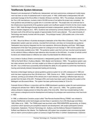 TeleRemote Control - It Comes of Age Page - 6
Thomson Technology Ltd.- Proprietary Information
TeleRemote System Advances
Research and development of TeleRemote, teleoperated, and semi-autonomous underground mobile equip-
ment has been an area of substantial work in recent years. In 1990, LKAB tested a teleoperated LHD with
automated haulage at the Kiruna Mine in Sweden (Eriksson and Kitok, 1991). The prototype, developed with
the Toro LHD manufacturer, mucked a total of 50,000 tonnes of ore before the project was completed. Ve-
hicle guidance was provided by a guide wire in a concrete road bed. The project was not continued due to
the infrastructure requirements of the guidance system and insufficient speed (12 km/hr) for the mine’s needs.
Also in 1990, Vielle Montagne Sverige developed and tested a teleoperated, guided LHD at the Zinkgruvan
Mine in Sweden (Vagenas at al., 1991). Guidance was achieved by cameras detecting a white line painted on
the back (roof) of the drift and top speeds of approximately 8 km/hr were attained. The Lulea University of
Technology was heavily involved with this project. The prototype hauled 1,200 buckets over a nine month
project test period.
In 1991, Mount Isa Mines in Australia developed a teleloader at the Hilton Mine (Chadwick, 1992). This LHD
teleoperation system uses two cameras, mounted front and back, and does not incorporate any guidance.
Teleloaders have become integrated into the mine operations. Mintronics (Brophey and Euler, 1993) began
development of the Opti-Trak guidance system for underground truck haulage in 1987 and the system has
been commercially available since 1992. The guidance system uses front and rear mounted scanning lasers
on the vehicle to follow a reflective tape reference strip mounted on the drift back. A number of vehicle control
functions are initiated based on reflective bar codes mounted beside the reference strip.
Inco Limited in Sudbury Ontario commissioned a teleoperated guided LHD in 1992 and added a second in
1993 at the North Mine in Sudbury (Baiden, 1993, Baiden and Henderson, 1994). The guidance system uses
two video cameras (one front, one rear) angled up to follow an optical light track suspended from the back of
the drift. Inco Limited have successfully demonstrated the ability for one operator to control two machines by
hauling automatically between teleoperated loading and dumping.
Noranda Limited began testing an optical guideline guidance system for an LHD underground in 1990 and
work has been ongoing since then (St-Amant et al., 1990, Grenier et al., 1994). Guidance is achieved by two
cameras, pointing up and ahead of the vehicle (one in each direction), detecting a reflective tape strip sus-
pended from the back of the drift. Prototype LHD’s and trucks have been used to develop this system at the
Mattagami and Brunswick Mines. The system has been performance tested at 15 km./hr.
Colorado School of Mines in conjunction with the USBM developed a guidance system for semi-autonomous
underground vehicles from 1989 to 1993 (Steele et al., 1991, Lane et al., 1994). The guidance system
utilizes ultrasonic ranging sensors to follow the walls of the mine drifts. Work has included testing of ultra-
sonic sensors underground and the development and testing of a prototype semi-autonomous mine haul truck
in 1993.
In 1996, a collaborative Canadian project called “Tele-Remote Assisted Mining (TRAM)” was initiated to
develop TeleRemote control technologies and test these in operations of an LHD (Neuburger and Aitken,
1985, Aitken et al., 1996). The TRAM project was launched under PRECARN/PERK sponsorship, an Ontario
consortium which sponsors pre-competitive research and development, with project participants Cameco
Corporation, Saskatoon, Thomson Technology Ltd., Sudbury, and the Defence Research Establishment
Suffield near Medicine Hat, Alberta. The TeleRemote LHD system has completed initial commissioning tests
with an interim communications system at Cameco’s Eagle Point Mine in northern Saskatchewan. Extensive
 