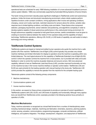 TeleRemote Control - It Comes of Age Page - 7
Thomson Technology Ltd.- Proprietary Information
operational tests are scheduled for early 1998 following installation of a more advanced broadband communi-
cations system (Baiden, 1996) now commercially supported by Automated Mining Systems of Aurora Ontario.
The harsh mining environment naturally poses significant challenges to TeleRemote control and autonomous
guidance. Unlike the known and structured manufacturing environment, where robotic systems perform
repetitive functions under constant conditions, mining applications often involve wet operating conditions,
changing, uneven and muddy road beds, restricted clearance for sensors above the vehicle, variable video
response due to limited lighting conditions, and falling rocks and debris. These factors drive component
selection, packaging requirements, sensor selection and positioning, and algorithmic complexity in order to
develop systems capable of robust autonomous performance in the unstructured mining environment. Al-
though autonomous capability is expected to hold great future promise, careful consideration must be given to
creating an economic balance between the needs of mine operators today and the capability of today’s
technology. TeleRemote operations, offering LOS, ELOS, or LHD levels of capability, are well suited to today’s
technology and mining methods.
TeleRemote Control Systems
TeleRemote systems are based on trained and skilled human operators who guide the machine from a safe
position off of the machine. TeleRemote Line-of-Sight (LOS) control typically only provides very simple
machine interfaces and limited information for display to operators since the machine is operating within very
limited distances. The next logical advance for this capability is TeleRemote Extended Line-of-Sight (ELOS)
control in which the operator controls the machine from a local position, but is provided with video and audio
feedback in order to control the machine at greater distances and around corners. Still more advanced
capability, referred to here as TeleRemote Load-Haul-Dump (LHD), provides improved functionality not only
on the machine but also in the human machine interface or operator control station. TeleRemote LOS and
ELOS are used primarily for the loading operation with manual hauling to the dump site. TeleRemote LHD
control provides the capability to remove the operator from the machine for the complete hauling cycle.
Teleremote systems consist of the following primary components:
• Machine mechatronics;
• Communications systems; and
• Human machine interface.
In this section, we expand on these primary components to provide an overview of current capabilities in
TeleRemote systems with LOS, ELOS, and LHD levels of capability and functionality. Although many applica-
tions can benefit from TeleRemote control, examples provided in the following sections focus primarily on
operation of LHDs.
Machine Mechatronics
Today, machine automation is recognized as a broad field formed from a number of interdisciplinary areas
including mechanical design, materials, machining and fabrication, kinematics, dynamics, planning systems,
control, sensing, actuation, communications, programming languages, computer architectures, artificial
intelligence, and systems integration. The design, development, integration, and deployment of TeleRemote
 