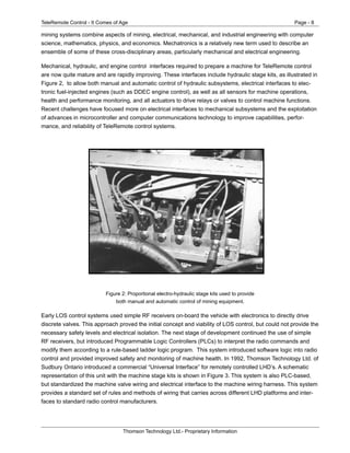 TeleRemote Control - It Comes of Age Page - 8
Thomson Technology Ltd.- Proprietary Information
mining systems combine aspects of mining, electrical, mechanical, and industrial engineering with computer
science, mathematics, physics, and economics. Mechatronics is a relatively new term used to describe an
ensemble of some of these cross-disciplinary areas, particularly mechanical and electrical engineering.
Mechanical, hydraulic, and engine control interfaces required to prepare a machine for TeleRemote control
are now quite mature and are rapidly improving. These interfaces include hydraulic stage kits, as illustrated in
Figure 2, to allow both manual and automatic control of hydraulic subsystems, electrical interfaces to elec-
tronic fuel-injected engines (such as DDEC engine control), as well as all sensors for machine operations,
health and performance monitoring, and all actuators to drive relays or valves to control machine functions.
Recent challenges have focused more on electrical interfaces to mechanical subsystems and the exploitation
of advances in microcontroller and computer communications technology to improve capabilities, perfor-
mance, and reliability of TeleRemote control systems.
Figure 2: Proportional electro-hydraulic stage kits used to provide
both manual and automatic control of mining equipment.
Early LOS control systems used simple RF receivers on-board the vehicle with electronics to directly drive
discrete valves. This approach proved the initial concept and viability of LOS control, but could not provide the
necessary safety levels and electrical isolation. The next stage of development continued the use of simple
RF receivers, but introduced Programmable Logic Controllers (PLCs) to interpret the radio commands and
modify them according to a rule-based ladder logic program. This system introduced software logic into radio
control and provided improved safety and monitoring of machine health. In 1992, Thomson Technology Ltd. of
Sudbury Ontario introduced a commercial “Universal Interface” for remotely controlled LHD’s. A schematic
representation of this unit with the machine stage kits is shown in Figure 3. This system is also PLC-based,
but standardized the machine valve wiring and electrical interface to the machine wiring harness. This system
provides a standard set of rules and methods of wiring that carries across different LHD platforms and inter-
faces to standard radio control manufacturers.
 