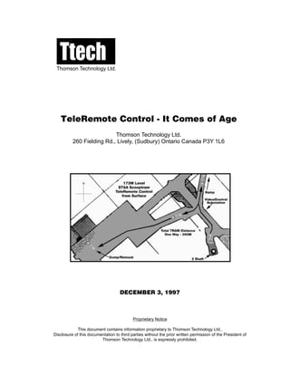 TeleRemote Control - It Comes of Age
Thomson Technology Ltd.
260 Fielding Rd., Lively, (Sudbury) Ontario Canada P3Y 1L6
DECEMBER 3, 1997
Proprietary Notice
This document contains information proprietary to Thomson Technology Ltd..
Disclosure of this documentation to third parties without the prior written permission of the President of
Thomson Technology Ltd., is expressly prohibited.
TtechThomson Technology Ltd.
 