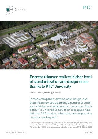 Case Study

Endress+Hauser realizes higher level
of standardization and design reuse
thanks to PTC University
®

Endress+Hauser, Maulburg, Germany

In many companies, development, design, and
drafting are divided up among a number of different individuals or departments. Users often find it
difficult to understand how their colleagues have
built the CAD models, which they are supposed to
continue working with.
To improve process consistency, Endress+Hauser, supported by PTC University, have
standardized their design methodology and developed a tailored training program.
With more than 10,000 employees and annual sales of just under EUR 1.7 billion (USD
Page 1 of 6 | Case Study

PTC.com

 