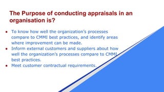 The Purpose of conducting appraisals in an
organisation is?
● To know how well the organization’s processes
compare to CMM...