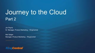 Journey to the Cloud
Part 2
Jim Payne
Sr. Manager, Product Marketing – RingCentral
Ittai Geiger
Manager, Product Marketing – RingCentral
 