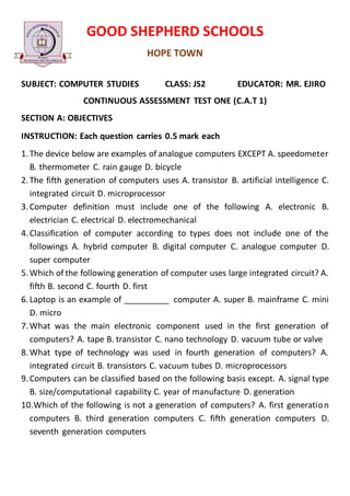 GOOD SHEPHERD SCHOOLS
HOPE TOWN
SUBJECT: COMPUTER STUDIES CLASS: JS2 EDUCATOR: MR. EJIRO
CONTINUOUS ASSESSMENT TEST ONE (C.A.T 1)
SECTION A: OBJECTIVES
INSTRUCTION: Each question carries 0.5 mark each
1.The device below are examples of analogue computers EXCEPT A. speedometer
B. thermometer C. rain gauge D. bicycle
2.The fifth generation of computers uses A. transistor B. artificial intelligence C.
integrated circuit D. microprocessor
3.Computer definition must include one of the following A. electronic B.
electrician C. electrical D. electromechanical
4.Classification of computer according to types does not include one of the
followings A. hybrid computer B. digital computer C. analogue computer D.
super computer
5.Which of the following generation of computer uses large integrated circuit? A.
fifth B. second C. fourth D. first
6.Laptop is an example of __________ computer A. super B. mainframe C. mini
D. micro
7.What was the main electronic component used in the first generation of
computers? A. tape B. transistor C. nano technology D. vacuum tube or valve
8.What type of technology was used in fourth generation of computers? A.
integrated circuit B. transistors C. vacuum tubes D. microprocessors
9.Computers can be classified based on the following basis except. A. signal type
B. size/computational capability C. year of manufacture D. generation
10.Which of the following is not a generation of computers? A. first generation
computers B. third generation computers C. fifth generation computers D.
seventh generation computers
 