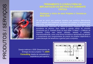 TREINAMENTO E CONSULTORIA NA IMPLANTAÇÃO DO MÉTODO DA CORRENTE CRÍTICA Postergue o Início de seus Projetos e Termine-os Mais Cedo! Há que se convir que qualquer iniciativa que contribua efetivamente para a solução dos problemas de atrasos em projetos é especialmente bem-vinda, considerando que o insucesso econômico dos projetos está, invariavelmente, associado ao descumprimento freqüente dos prazos acordados de término. Aqui reside o grande mérito do conceito introduzido por E. Goldratt (autor do  best seller  "A Meta") - o Método da Corrente Crítica vem sendo utilizado, testado e validado, internacionalmente, como uma forma inovadora e apropriada de garantir o cumprimento dos compromissos de prazos de projetos objetivando a potencialização de benefícios e ganhos para a empresa. Deseja melhorar o DDE (Desempenho de Entrega) de seus projetos ? A  J2DA Consulting   dispõe de competência e experiência para apoiá-lo. PRODUTOS / SERVIÇOS 