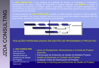 A  J2DA CONSULTING  é uma empresa de prestação de serviços de Consultoria e Treinamento personalizados em apoio à Gestão de Programas e Projetos Especiais, cuja  MISSÃO  é orientar a estruturação de ambientes de projetos, apoiar a organização do trabalho de projetos (planejamento e monitoramento da execução) e ajudar na disseminação de conhecimentos específicos que proporcionem benefícios para as empresas. O grande patrimônio da  J2DA CONSULTING  consiste na sólida formação conceitual e vivência aplicada de seus Associados, que buscam conciliar conhecimentos emergentes aos desafios situacionais reais de seus clientes, oferecendo soluções específicas e personalizadas. Apoio ao Planejamento, Monitoramento e Controle de Projetos Especiais  Estruturação de Ambientes de Gestão de Múltiplos Projetos   Gestão de Mudanças no Contexto dos Projetos  Avaliação Crítica de Desempenho de Projetos Mentoring  e  Coaching  para profissionais da Gestão de Projetos  A   J2DA CONSULTING   atua de modo abrangente em diversas áreas de pertinência da Gestão de Projetos, especificamente nos  tópicos de: “ SOLUÇÕES PERSONALIZADAS EM GESTÃO DE PROGRAMAS E PROJETOS”  J2DA CONSULTING 