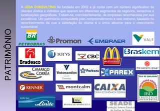 A  J2DA CONSULTING  foi fundada em 2002 e já conta com um número significativo de clientes diretos e indiretos que operam em diferentes segmentos de negócios, tamanhos e localizações geográficas. Tratam-se, coincidentemente, de empresas reconhecidas por sua excelência. Um patrimônio conquistado pelo comprometimento e zelo extremo, baseado no reconhecimento de que a satisfação do cliente é o único alicerce para o crescimento sustentável. PATRIMÔNIO 
