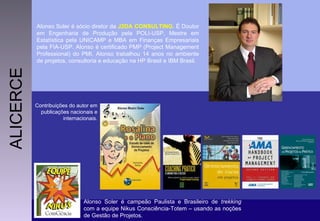 Alonso Soler é sócio diretor da  J2DA CONSULTING . É Doutor em Engenharia de Produção pela POLI-USP, Mestre em Estatística pela UNICAMP e MBA em Finanças Empresariais pela FIA-USP. Alonso é certificado PMP (Project Management Professional) do PMI. Alonso trabalhou 14 anos no ambiente de projetos, consultoria e educação na HP Brasil e IBM Brasil. Contribuições do autor em publicações nacionais e internacionais. Contribuições do autor em publicações nacionais e internacionais. Contribuições do autor em publicações nacionais e internacionais. Contribuições do autor em publicações nacionais e internacionais. Contribuições do autor em publicações nacionais e internacionais. Contribuições do autor em publicações nacionais e internacionais. Alonso Soler é campeão Paulista e Brasileiro de  trekking  com a equipe Nikus Consciência-Totem – usando as noções de Gestão de Projetos. ALICERCE Contribuições do autor em publicações nacionais e internacionais. 