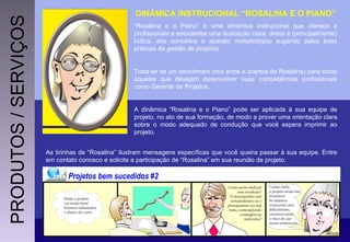 DINÂMICA INSTRUCIONAL “ROSALINA E O PIANO” “ Rosalina e o Piano” é uma dinâmica instrucional que oferece à profissionais e estudantes uma ilustração clara, direta e (principalmente) lúdica, dos conceitos e aparato metodológico sugerido pelas boas práticas da gestão de projetos.  Trata-se de um  benchmark  (nos erros e acertos de Rosalina) para todos aqueles que desejam desenvolver suas competências profissionais como Gerente de Projetos. A dinâmica “Rosalina e o Piano” pode ser aplicada à sua equipe de projeto, no ato de sua formação, de modo a prover uma orientação clara sobre o modo adequado de condução que você espera imprimir ao projeto. As tirinhas de “Rosalina” ilustram mensagens específicas que você queira passar à sua equipe. Entre em contato conosco e solicite a participação de “Rosalina” em sua reunião de projeto. PRODUTOS / SERVIÇOS 