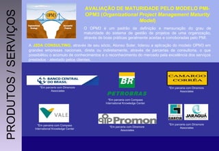 AVALIAÇÃO DE MATURIDADE PELO MODELO PMI-OPM3 ( Organizational Project Management Maturity Model ) O OPM3 é um padrão de definição e mensuração do grau de maturidade do sistema de gestão de projetos de uma organização, através de boas práticas geralmente aceitas e corroboradas pelo PMI. A   J2DA CONSULTING , através de seu sócio, Alonso Soler, liderou a aplicação do modelo OPM3 em grandes empresas nacionais, direta ou indiretamente, através de parcerias de consultoria, o que possibilitou o acúmulo de conhecimentos e o reconhecimento do mercado pela excelência dos serviços prestados - atestado pelos clientes. *Em parceria com Dinsmore  Associates *Em parceria com Dinsmore  Associates *Em parceria com Dinsmore  Associates *Em parceria com Compass  International Knowledge Center  *Em parceria com Compass  International Knowledge Center  *Em parceria com Dinsmore  Associates PRODUTOS / SERVIÇOS 