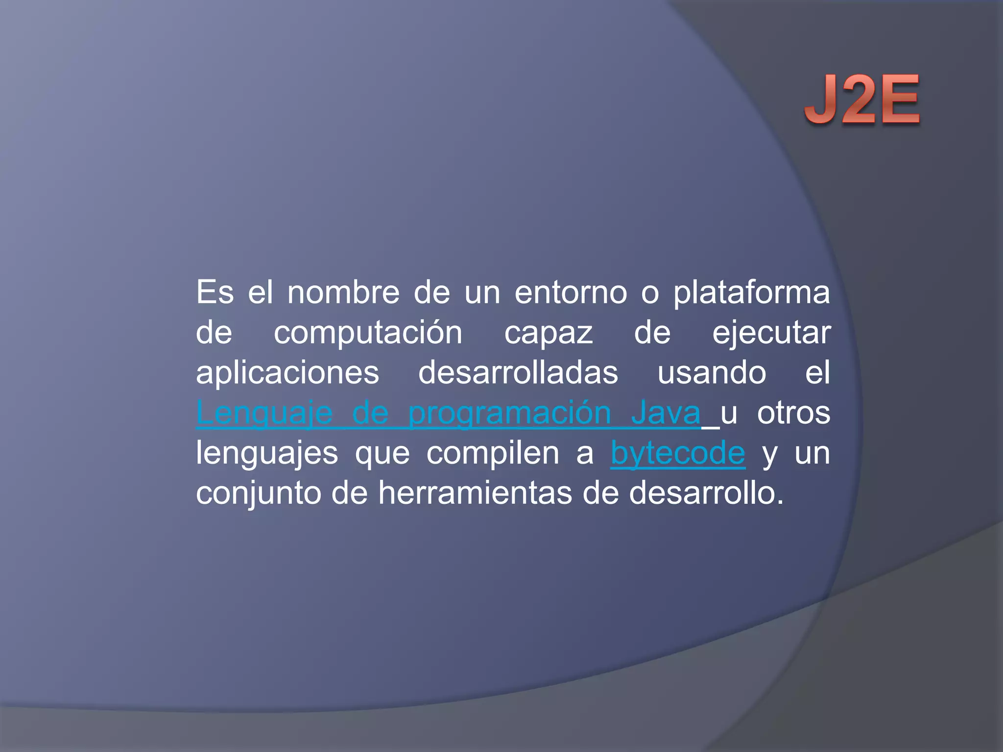 J2EEs el nombre de un entorno o plataforma de computación capaz de ejecutar aplicaciones desarrolladas usando el Lenguaje de programación Javau otros lenguajes que compilen a bytecode y un conjunto de herramientas de desarrollo.