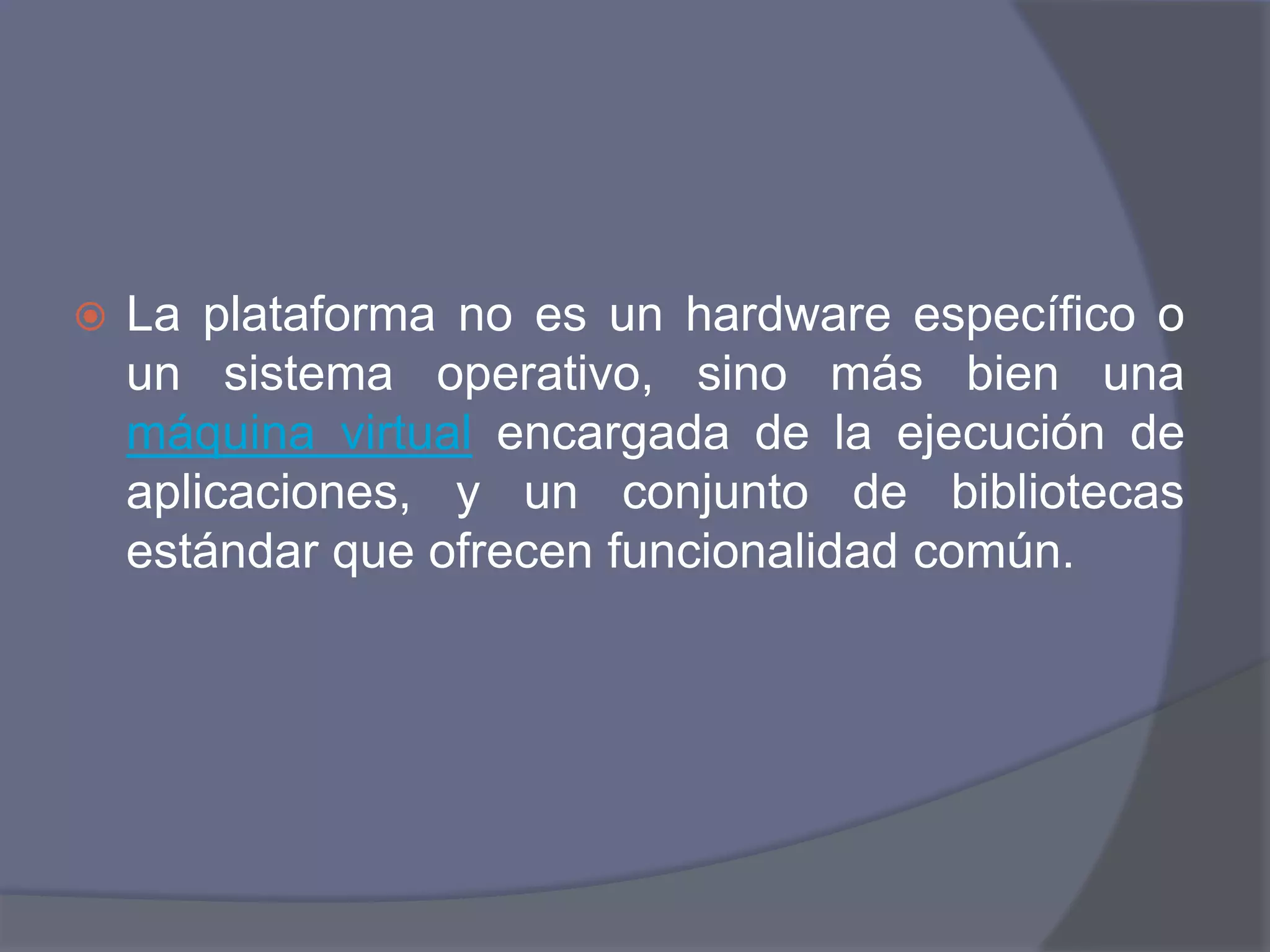 La plataforma no es un hardware específico o un sistema operativo, sino más bien una máquina virtual encargada de la ejecución de aplicaciones, y un conjunto de bibliotecas estándar que ofrecen funcionalidad común.