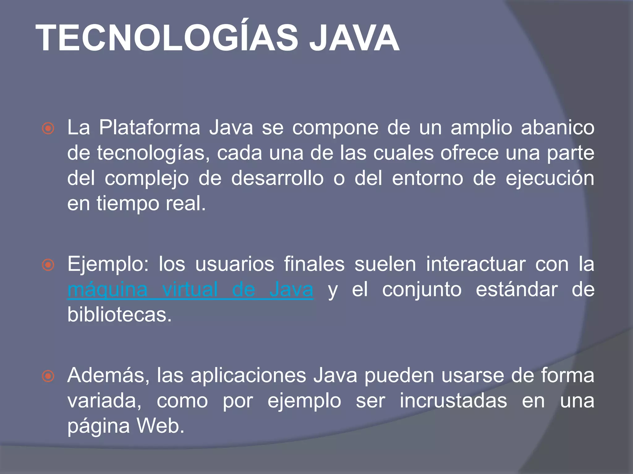 TECNOLOGÍAS JAVALa Plataforma Java se compone de un amplio abanico de tecnologías, cada una de las cuales ofrece una parte del complejo de desarrollo o del entorno de ejecución en tiempo real.Ejemplo: los usuarios finales suelen interactuar con la máquina virtual de Java y el conjunto estándar de bibliotecas.Además, las aplicaciones Java pueden usarse de forma variada, como por ejemplo ser incrustadas en una página Web.