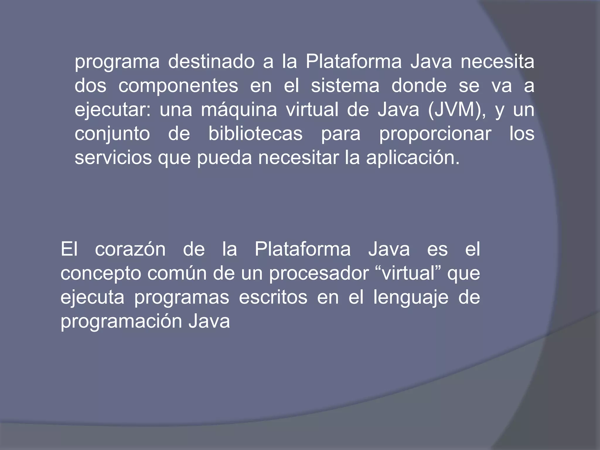 programa destinado a la Plataforma Java necesita dos componentes en el sistema donde se va a ejecutar: una máquina virtual de Java (JVM), y un conjunto de bibliotecas para proporcionar los servicios que pueda necesitar la aplicación.El corazón de la Plataforma Java es el concepto común de un procesador “virtual” que ejecuta programas escritos en el lenguaje de programación Java