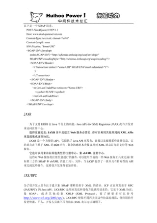 以下是一个 SOAP 请求。
 POST /StockQuote HTTP/1.1
 Host: www.stockquoteserver.com
 Content-Type: text/xml; charset="utf-8"
 Content-Length: nnnn
 SOAPAction: "Some-URI"
 <SOAP-ENV:Envelope
    xmlns:SOAP-ENV="http://schemas.xmlsoap.org/soap/envelope/"
    SOAP-ENV:encodingStyle="http://schemas.xmlsoap.org/soap/encoding/"/>
    <SOAP-ENV:Header>
      <t:Transaction xmlns:t="some-URI" SOAP-ENV:mustUnderstand="1">
        5
      </t:Transaction>
    </SOAP-ENV:Header>
    <SOAP-ENV:Body>
      <m:GetLastTradePrice xmlns:m="Some-URI">
         <symbol>SUNW</symbol>
      </m:GetLastTradePrice>
    </SOAP-ENV:Body>
 </SOAP-ENV:Envelope>


JAXR

  为了支持 UDDI 在 Java 平台上的功能，Java APIs for XML Registries (JAXR)允许开发者
来访问注册中心。
  值得注意的是，  JAXR 并不是建立 Web 服务必需的，        你可以利用其他常用的 XML APIs
来直接集成这些协议。
  JAXR 是一个方便的 API，它提供了 Java API 来发布，查找以及编辑那些注册信息。它
的重点在于基于 XML 的 B2B 应用， 复杂的地址本查找以及对 XML 消息订阅的支持等 Web
服务。
  它也可以用来访问其他类型的注册中心，象 ebXML 注册中心。
  这些对 Web 服务的注册信息进行的操作，     可以使用当前的一些 Web 服务工具来完成               （例
如第三方的 SOAP 和 ebXML 消息工具）。另外，当 JAXP 提供了一致并具有针对性的 API
来完成这些操作，这将使开发变得更加容易。


JAX/RPC

为了使开发人员专注于建立象 SOAP 那样的基于 XML 的请求，JCP 正在开发基于 RPC
(JAX/RPC) 的 Java API。JAX/RPC 是用来发送和接收方法调用请求的，它基于 XML 协议，
象 SOAP ， 或 者 其 他 的 象 XMLP (XML Protocol ， 要 了 解 更 多 可 以 参 考
http://www.w3.org/2000/xp/)。JAX/RPC 使你不用再关注这些协议的规范，使应用的开
发更快速。不久，开发人员就不用直接以 XML 表示方法调用了。
 