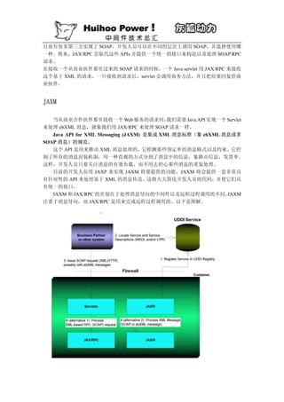 目前有很多第三方实现了 SOAP，开发人员可以在不同的层次上调用 SOAP，并选择使用哪
一种。将来，JAX/RPC 会取代这些 APIs 并提供一个统一的接口来构造以及处理 SOAP RPC
请求。
在接收一个从商业伙伴那里过来的 SOAP 请求的时候，    一个 Java servlet 用 JAX/RPC 来接收
这个基于 XML 的请求。一旦接收到请求后，servlet 会调用商务方法，并且把结果回复给商
业伙伴。


JAXM

   当从商业合作伙伴那里接收一个 Web 服务的请求时，              我们需要 Java API 实现一个 Servlet
来处理 ebXML 消息，就象我们用 JAX/RPC 来处理 SOAP 请求一样。
   Java API for XML Messaging (JAXM) 是集成 XML 消息标准（象 ebXML 消息或者
SOAP 消息）的规范。
   这个 API 是用来推动 XML 消息处理的，它检测那些预定单的消息格式以及约束。它控
制了所有的消息封装机制，用一种直观的方式分割了消息中的信息，象路由信息，发货单。
这样，开发人员只要关注消息的有效负载，而不用去担心那些消息的重复处理。
   目前的开发人员用 JAXP 来实现 JAXM 将要提供的功能，JAXM 将会提供一套非常具
有针对性的 API 来处理基于 XML 的消息传送。这将大大简化开发人员的代码，并使它们具
有统一的接口。
   JAXM 和 JAX/RPC 的差别在于处理消息导向的中间件以及远程过程调用的不同。                 JAXM
注重于消息导向，而 JAX/RPC 是用来完成远程过程调用的。以下是图解。
 