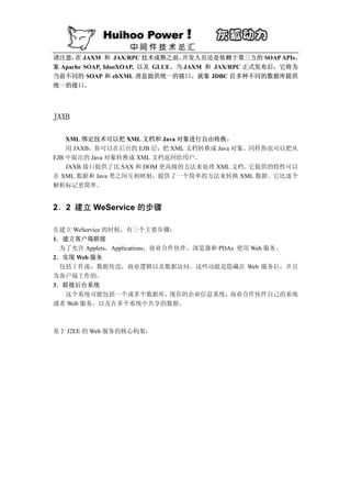 请注意， JAXM 和 JAX/RPC 技术成熟之前，
      在                           开发人员还是依赖于第三方的 SOAP APIs，
象 Apache SOAP, IdooXOAP, 以及 GLUE。当 JAXM 和 JAX/RPC 正式发布后，它将为
当前不同的 SOAP 和 ebXML 消息提供统一的接口。就象 JDBC 位多种不同的数据库提供
统一的接口。




JAXB

    XML 绑定技术可以把 XML 文档和 Java 对象进行自由转换。
    用 JAXB，你可以在后台的 EJB 层，把 XML 文档转换成 Java 对象。同样你也可以把从
EJB 中取出的 Java 对象转换成 XML 文档返回给用户。
    JAXB 接口提供了比 SAX 和 DOM 更高级的方法来处理 XML 文档。  它提供的特性可以
在 XML 数据和 Java 类之间互相映射，提供了一个简单的方法来转换 XML 数据。它比逐个
解析标记更简单。


2．2 建立 WeService 的步骤

在建立 WeService 的时候，有三个主要步骤：
1．建立客户端联接
 为了允许 Applets，Applications，商业合作伙伴，浏览器和 PDAs 使用 Web 服务。
2．实现 Web 服务
 包括工作流，数据传送，商业逻辑以及数据访问。这些功能是隐藏在 Web 服务后，并且
为客户端工作的。
3．联接后台系统
  这个系统可能包括一个或多个数据库，           现存的企业信息系统，  商业合作伙伴自己的系统
或者 Web 服务，以及在多个系统中共享的数据。



基于 J2EE 的 Web 服务的核心构架：
 