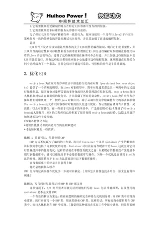 1.它需要依靠的受限制的特点在特定 EJB 容器中没有得到加强。
    2.它需要依靠的非标准的服务从容器中可获得。
    为了保证 EJB 组件的可移植性和一致的行为，你应该使用一个具有与 Java2 平台安全
策略集相一致的策略集的容器来测试 EJB 组件，并且其加强了前述的编程限制。
    总结
    EJB 组件开发者应该知道这些推荐的关于 EJB 组件的编程限制，明白它们的重要性，并
且从组件的稳定性和可移植性利益方面考虑来遵循它们。       因为这些编程限制能阻止你使用标
准的 Java 语言的特点，违背了这些编程限制在编译时不会知道，并且加强这些限制也不是
EJB 容器的责任。所有这些原因都使你应很小心地遵守这些编程限制，这些限制在组件的合
同中已经成为了一个条款，并且它们对于建造可靠的、可移植的组件是非常重要的。


2. 优化 EJB

    entity bean 为在应用程序和设计中描述持久化商业对象（persistent business objec
ts）提供了一个清晰的模型。在 java 对象模型中，简单对象通常都是以一种简单的方式进
行处理但是，很多商业对象所需要的事务化的持久性管理没有得到实现。entity bean 将持
久化机制封装在容器提供的服务里，并且隐藏了所有的复杂性。entity bean 允许应用程序
操纵他们就像处理一个一般的 java 对象应用。除了从调用代码中隐藏持久化的形式和机制
外，entity bean 还允许 EJB 容器对对象的持久化进行优化，保证数据存储具有开放性，灵
活性，以及可部署性。在一些基于 EJB 技术的项目中，广泛的使用 OO 技术导致了对 entity
bean 的大量使用，SUN 的工程师们已经积累了很多使用 entity Bean 的经验，这篇文章就详
细阐述的这些卡发经验：
*探索各种优化方法
*提供性能优化和提高适用性的法则和建议
*讨论如何避免一些教训。

法则 1：只要可以，尽量使用 CMP
    CMP 方式不仅减少了编码的工作量，而且在 Container 中以及 container 产生的数据库
访问代码中包括了许多优化的可能。Container 可以访问内存缓冲中的 bean,这就允许它可
以监视缓冲中的任何变化。    这样的话就在事物没有提交之前，      如果缓存的数据没有变化就不
用写到数据库中。就可以避免许多不必要的数据库写操作。另外一个优化是在调用 find 方
法的时候。通常情况下 find 方法需要进行以下数据库操作：
    查找数据库中的纪录并且获得主键
    将纪录数据装入缓存
CMP 允许将这两步操作优化为一步就可以搞定。[具体怎么做我也没弄明白，原文没有具体
阐述]

法则 2：写代码时尽量保证对 BMP 和 CMP 都支持
    许多情况下，EJB 的开发者可能无法控制他们写的 bean 怎么样被部署，以及使用的
container 是不是支持 CMP.
    一个有效的解决方案是，      将商业逻辑的编码完全和持久化机制分离。 CMP 类中实现商
                                        再
业逻辑，然后再编写一个 BMP 类，用该类继承 CMP 类。这样的话，所有的商业逻辑都在 CMP
类中，而持久化机制在 BMP 中实现。[我觉得这种情况在实际工作中很少遇到，但是作者解
 
