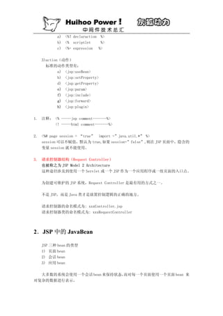 a) <%！declaraction %>
          b) <% scriptlet    %>
          c) <%= expression %>

   3)action（动作）
     标准的动作类型有：
           a) <jsp:useBean>
           b) <jsp:setProperty>
           d) <jsp:getProperty>
           e) <jsp:param>
           f) <jsp:include>
           g) <jsp:forward>
           h) <jsp:plugin>

1. 注释： <% -----jsp comment-------%>
       <! -----html comment-------%>

2. <%@ page session = “true” import =”java.util.*” %>
   session 可以不赋值，默认为 true,如果 session=”false”,则在 JSP 页面中，隐含的
   变量 session 就不能使用。

3. 请求控制器结构（Request Controller）
   也被称之为 JSP Model 2 Architecture
   这种途径涉及到使用一个 Servlet 或一个 JSP 作为一个应用程序或一组页面的入口点。

   为创建可维护的 JSP 系统，Request Controller 是最有用的方式之一。

   不是 JSP，而是 Java 类才是放置控制逻辑的正确的地方。

   请求控制器的命名模式为: xxxController.jsp
   请求控制器类的命名模式为: xxxRequestController




2．JSP 中的 JavaBean

   JSP 三种 bean 的类型
   1) 页面 bean
   2) 会话 bean
   3) 应用 bean

  大多数的系统会使用一个会话 bean 来保持状态，
                          而对每一个页面使用一个页面 bean 来
对复杂的数据进行表示。
 