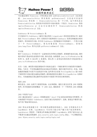 可以通过调用 Permission 子类实现定义的 newPermissionCollection() 方法来创
建 。 java.security.Policy 类 实 现 的 getPermissions() 方 法 也 可 以 返 回
Permissions 类 实 例 — PermissionCollection 的 一 个 子 类 。 这 个 类 代 表 由
PermissionCollection 组织的不同类型许可权对象的一个集合。Permissions 类的
implies(Permission p) 方 法 可 以 调 用 单 个 PermissionCollection 类 的
implies(Permission p) 方法。

CodeSource 和 ProtectionDomain 类
许可权组合与 CodeSource（被用于验证签码（signed code）的代码位置和证书）被封
装在 ProtectionDomain 类中。   有相同许可权和相同 CodeSource 的类实例被放在相同
的域中。带有相同许可权，但不同 CodeSource 的类被放在不同的域中。一个类只可属
于 一 个 ProtectionDomain 。 要 为 对 象 获 取 ProtectionDomain ， 请 使 用
java.lang.Class 类中定义的 getProtectionDomain() 方法。

许可权
赋予 CodeSource 许可权并不一定意味着允许所暗示的操作。       要使操作成功完成，         调用
栈中的每个类必须有必需的许可权。           换句话说，如果您将 java.io.FilePermission 赋
给类 B，而类 B 是由类 A 来调用，那么类 A 必须也有相同的许可权或者暗示
java.io.FilePermission 的许可权。

在另一方面，调用类可能需要临时许可权来完成另一个拥有那些许可权的类中的操作。
例如，当从另一个位置加载的类访问本地文件系统时，我们可能不信任它。但是，本地
加载的类被授予对某个目录的读许可权。这些类可以实现 PrivilegedAction 接口来给
予调用类许可权以便完成指定的操作。调用栈的检查在遇到 PrivilegedAction 实例时
停止，有效地将执行指定操作所必需的许可权授予所有的后继类调用。

使用 JAAS
顾名思义，JAAS 由两个主要组件组成：认证和授权。我们主要关注扩展 JAAS 的授权
组件， 但开始我们先简要概述一下 JAAS 认证，紧接着看一下一个简单的 JAAS 授权操
作。

JAAS 中的用户认证
JAAS 通过添加基于 subject 的策略加强了 Java 2 中定义的访问控制安全性模型。许
可权的授予不仅基于 CodeSource，还基于执行代码的用户。显然，要使这个模型生效，
每个用户都必须经过认证。

JAAS 的 认 证 机 制 建 立 在 一 组 可 插 登 录 模 块 的 基 础 上 。 JAAS 分 发 版 包 含 几 个
LoginModule 实 现 。 LoginModules 可 以 用 于 提 示 用 户 输 入 用 户 标 识 和 密 码 。
LoginContext 类使用一个配置文件来确定使用哪个 LoginModule 对用户进行认证。               这
个配置可以通过系统属性 java.security.auth.login.config 指定。       一个示例配置是：
java -Djava.security.auth.login.config=login.conf
 