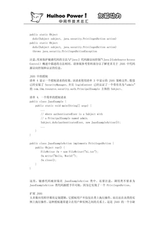 public static Object
  doAs(Subject subject, java.security.PrivilegedAction action)
public static Object
  doAs(Subject subject, java.security.PrivilegedAction action)
  throws java.security.PrivilegedActionException

注意，  用来保护敏感代码的方法与 “Java 2 代码源访问控制”Java 2 CodeSource Access
                                 （
Control）概述中描述的方法相同。请参阅参考资料部分以了解更多关于 JAAS 中代码
源访问控制和认证的信息。

JAAS 中的授权
清单 4 显示一个授权请求的结果，             该请求使用清单 3 中显示的 JAAS 策略文件。           假设
已经安装了 SecurityManager，     并且 loginContext 已经认证了一个带有名为         “admin”
的 com.ibm.resource.security.auth.PrincipalExample 主体的 Subject。

清单 4. 一个简单的授权请求
public class JaasExample {
    public static void main(String[] args) {
        ...
        // where authenticatedUser is a Subject with
        // a PrincipalExample named admin.
        Subject.doAs(authenticatedUser, new JaasExampleAction());
        ...
    }
}

public class JaasExampleAction implements PrivilegedAction {
    public Object run() {
        FileWriter fw = new FileWriter("hi.txt");
        fw.write("Hello, World!");
        fw.close();
    }
}



这里，敏感代码被封装在 JaasExampleAction 类中。还要注意，调用类不要求为
JaasExampleAction 类代码源授予许可权，因为它实现了一个 PrivilegedAction。

扩展 JAAS
大多数应用程序都有定制逻辑， 它授权用户不仅仅在类上执行操作，而且还在该类的实
例上执行操作。 这种授权通常建立在用户和实例之间的关系上。这是 JAAS 的一个小缺
 