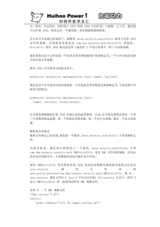 点。然而，幸运的是，这样设计 JAAS 使得 JAAS 可以扩展。只要做一点工作，我们将
可以扩展 JAAS，使其包含一个通用的、类实例级的授权框架。

在文章开头处我已经说明了，抽象类 javax.security.auth.Policy 被用于代表 JAAS
安 全 性 策 略 。 它 的 缺 省 实 现 是 由 com.sun.security.auth.PolicyFile 类 提 供 。
PolicyFile 类从 JAAS 格式的文件（象清单 3 中显示的那个一样）中读取策略。

我们需要向这个文件添加一个东西为类实例级授权扩展策略定义：一个与许可权语句相
关的可选关系参数。

缺省 JAAS 许可权语句的格式如下：

permission <permission implementation class> [name], [actions];

我们在这个许可权语句的末尾添加一个可选的关系参数来完成策略定义。下面是新许可
权语句的格式：

permission <permission implementation class>
  [name], [actions], [relationship];



在为类实例级授权扩展 JAAS 时要注意的最重要的一点是：许可权实现类必须有一个带
三个参数的构造函数。第一个参数是名称参数，第二个是行为参数，最后一个是关系参
数。

解析新文件格式
既然文件格式已经改变，就需要一个新的 javax.security.auth.Policy 子类来解析文
件。

为 简 单 起 见 ， 我 们 的 示 例 使 用 了 一 个 新 的 javax.security.auth.Policy 子 类
com.ibm.resource.security.auth.XMLPolicyFile，来从 XML 文件读取策略。在实际
的企业应用程序中，关系数据库更适合执行这个任务。

使用 XMLPolicyFile 类代替缺省的 JAAS 访问控制策略实现的最容易的方法是向
java.security         属         性          文         件         添      加
auth.policy.provider=com.ibm.resource.security.auth.XMLPolicyFile 条 目 。
java.security 属性文件位于 Java 2 平台运行时的 lib/security 目录下。清单 5
是与 XMLPolicyFile 类一起使用的样本 XML 策略文件：

清单 5. 一个 XML 策略文件
<?xml version="1.0"?>
<policy>
    <grant codebase="file:/D:/sample_actions.jar">
 