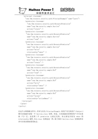 <principal classname=
        "com.ibm.resource.security.auth.PrincipalExample" name="users">
        <permission classname=
           "com.ibm.resource.security.auth.ResourcePermission"
           name="com.ibm.security.sample.Auction"
           actions="create" />
        <permission classname=
          "com.ibm.resource.security.auth.ResourcePermission"
           name="com.ibm.security.sample.Auction"
           actions="read" />
        <permission classname=
          "com.ibm.resource.security.auth.ResourcePermission"
           name="com.ibm.security.sample.Auction"
           actions="write"
           relationship="owner" />
        <permission classname=
          "com.ibm.resource.security.auth.ResourcePermission"
           name="com.ibm.security.sample.Bid"
           actions="create" />
        <permission classname=
          "com.ibm.resource.security.auth.ResourcePermission"
           name="com.ibm.security.sample.Bid"
           actions="read" />
        <permission classname=
          "com.ibm.resource.security.auth.ResourcePermission"
           name="com.ibm.security.sample.Bid"
           actions="write"
           relationship="owner" />
        <permission classname=
          "com.ibm.resource.security.auth.ResourcePermission"
           name="com.ibm.security.sample.Bid"
           actions="accept"
           relationship="actionOwner" />
    </principal>
  </grant>
</policy>

在这个示例策略文件中，        任何与名为 PrincipalExample 的用户有关的用户        （Subject）
都可以创建并读取一个 Auction.class 实例。但是，只有创建该实例的用户才可以更
新 （ 写 ） 它 。 这 是 第 三 个 permission 元 素 定 义 的 ， 该 元 素 包 含 值 为 owner 的
relationship 属性。Bid.class 实例也是一样，    除了相应 Auction.class 实例的所有
者可以更改投标接受标志。
 