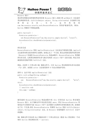 Resource 接口
要求类实例级访问控制的类必须实现 Resource 接口。                  该接口的 getOwner() 方法返回
类实例的所有者。fulfills(Subject subject, String relationship) 方法被用于处
理     特    定     关    系     。     另    外     ，    这    些    类    使    用
com.ibm.resource.security.auth.ResourcePermission 类 保 护 敏 感 代 码 。 例 如 ，
Auction 类拥有下列构造函数：

public Auction() {
  Permission permission =
    new ResourcePermission("com.ibm.security.sample.Auction", "create");
  AccessController.checkPermission(permission);
    }

所有者关系
ResourcePermission 类的 implies(Permission p) 方法是这个框架的关键。 implies()
方法就等同性比较名称和行为属性。              如果定义了一个关系，       那么必须把受保护的类实例
（Resource）传递到 ResourcePermission 构造函数中。ResourcePermission 类理解
所有者关系。它将类实例的所有者与执行代码的 subject（用户）进行比较。特定关系
被委托给受保护类的 fulfills() 方法。

例如，在清单 5 中所示的 XML 策略文件中，只有 Auction 类实例的所有者可以更新
（写）文件。该类的 setter 方法使用清单 6 中显示的保护代码：

清单 6. 运行中的 implies(Permission) 方法
public void setName(String newName) {
  Permission permission =
    new    ResourcePermission("com.ibm.security.sample.Auction",   "write",
this);
  AccessController.checkPermission(permission);
  // sensitive code
  this.name = newName;
}



被传递到 ResourcePermission 构造函数中的 this 引用代表 Auction 类实现的
Resource 接口。由于策略文件中列出的关系是 owner，所以 ResourcePermission 类
使用这个引用检查当前 Subject（用户）是否拥有与实例所有者相匹配的主体。如果指
定了另一个关系，        那么 ResourcePermission 类调用 Auction 类的 fulfills(Subject
subject, String relationship) 方法。由 Resource 实现类提供 fulfills() 方法中
的逻辑。

XML 策略文件中列出的 Bid 类拥有清单 7 中所示的方法（假设 Bid 类实例有一个对
相应 Auction 类实例的引用 — auction）。
 