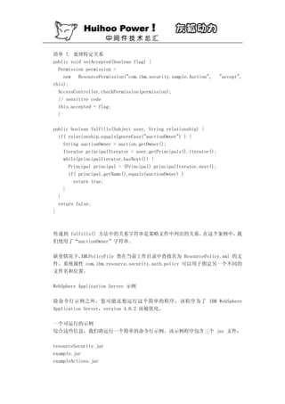 清单 7. 处理特定关系
public void setAccepted(boolean flag) {
  Permission permission =
    new   ResourcePermission("com.ibm.security.sample.Auction",     "accept",
this);
  AccessController.checkPermission(permission);
  // sensitive code
  this.accepted = flag;
  }

public boolean fulfills(Subject user, String relationship) {
  if( relationship.equalsIgnoreCase("auctionOwner") ) {
    String auctionOwner = auction.getOwner();
    Iterator principalIterator = user.getPrincipals().iterator();
    while(principalIterator.hasNext()) {
      Principal principal = (Principal) principalIterator.next();
      if( principal.getName().equals(auctionOwner) )
        return true;
    }
  }
  return false;
}



传递到 fulfills() 方法中的关系字符串是策略文件中列出的关系。在这个案例中，我
们使用了“auctionOwner”字符串。

缺省情况下，XMLPolicyFile 类在当前工作目录中查找名为 ResourcePolicy.xml 的文
件。系统属性 com.ibm.resource.security.auth.policy 可以用于指定另一个不同的
文件名和位置。

WebSphere Application Server 示例

除命令行示例之外，您可能还想运行这个简单的程序，该程序为了 IBM WebSphere
Application Server，version 4.0.2 而被优化。

一个可运行的示例
综合这些信息，我们将运行一个简单的命令行示例。该示例程序包含三个 jar 文件：

resourceSecurity.jar
example.jar
exampleActions.jar
 