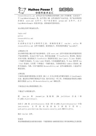 resourceSecurity.jar 文件包含允许实例级访问控制的 JAAS 扩展框架。它还包含一
个 LoginModuleExample 类，这个类从 XML 文件读取用户认证信息。用户标识和密码
存 储 在 users.xml 文 件 中 。 用 户 组 存 储 在 groups.xml 文 件 中 。 关 于
LoginModuleExample 的更多信息，请参阅参考资料部分。

该示例包含四个附加的文件：

login.conf
policy
resourcePolicy.xml
run.bat
在 试 图 运 行 这 个 示 例 程 序 之 前 ， 请 确 保 更 新 了 run.bat 、 policy 和
resourcePolicy.xml 文件中的路径。缺省情况下，所有的密码都是“passw0rd”      。

示例如何工作
该示例程序提示输入用户标识和密码。它用 users.xml 文件中的条目核对所提供的用
户标识和密码。在认证了用户之后，程序设法创建一个 UserProfile 类实例，修改它
并从中读取。 缺省情况下，UserProfile 类的所有者是 Jane（jane） 当 Jane 登录时，
                                          。
三个操作全部成功。当 John（john）登录时，只有创建操作成功。当 Jane 的经理 Lou
（lou）登录时，只有第一个和最后一个操作成功。当系统管理员（admin）登录时，操
作全部成功。当然，只有当提供的 ResourcePolicy.xml 文件未被修改时，上述这些才
都是真的。

示例安装
下面的安装指导假设您正在使用 JDK 1.3 并且已经把文件解压缩到 d:JaasExample
目录。通过将文件解压缩到这个目录，您可以省去一些工作；否则您就必须使用正确的
路径名修改 policy 和 ResourceSecurity.xml 策略文件。

下面是运行该示例需要做的工作：

下载这个示例的源文件。

把    jaas.jar 和      jaasmod.jar   复 制 到   JDK   jrelibext   目 录 （ 即
D:JDK1.3jrelibext）。

向位于 JDK 的 jrelibsecurity 目录（即 D:JDK1.3jrelibsecurity）中的
java.security   文 件 的 末 尾 添 加 下 面 的 字 符 串 ：
auth.policy.provider=com.ibm.resource.security.auth.XMLPolicyFile。

执行 run.bat 文件。

结束语
类实例级授权把访问控制分离到一个通用框架（该框架使用基于所有权和特定关系的策
 
