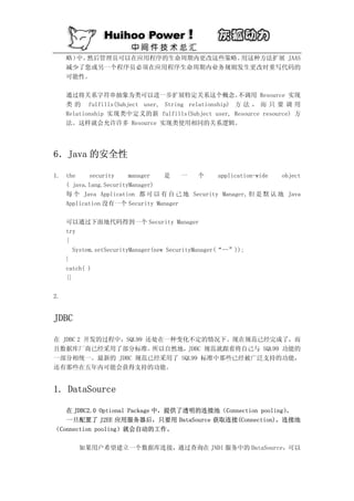 略） 然后管理员可以在应用程序的生命周期内更改这些策略。
       中。                        用这种方法扩展 JAAS
     减少了您或另一个程序员必须在应用程序生命周期内业务规则发生更改时重写代码的
     可能性。

     通过将关系字符串抽象为类可以进一步扩展特定关系这个概念。                     不调用 Resource 实现
     类 的 fulfills(Subject user, String relationship) 方 法 ， 而 只 要 调 用
     Relationship 实现类中定义的新 fulfills(Subject user, Resource resource) 方
     法。这样就会允许许多 Resource 实现类使用相同的关系逻辑。




6．Java 的安全性

1. the    security     manager  是    一 个      application-wide   object
   ( java.lang.SecurityManager)
   每 个 Java Application 都 可 以 有 自 己 地 Security Manager, 但 是 默 认 地 Java
   Application 没有一个 Security Manager

     可以通过下面地代码得到一个 Security Manager
     try
     {
       System.setSecurityManager(new SecurityManager(“--”));
     }
     catch( )
     {}

2.


JDBC

在 JDBC 2 开发的过程中，SQL99 还处在一种变化不定的情况下。现在规范已经完成了，而
且数据库厂商已经采用了部分标准。       所以自然地，JDBC 规范就跟着将自己与 SQL99 功能的
一部分相统一。最新的 JDBC 规范已经采用了 SQL99 标准中那些已经被广泛支持的功能，
还有那些在五年内可能会获得支持的功能。


1. DataSource

   在 JDBC2.0 Optional Package 中，提供了透明的连接池（Connection pooling）
                                                            。
   一旦配置了 J2EE 应用服务器后，只要用 DataSource 获取连接(Connection)，连接池
（Connection pooling）就会自动的工作。

         如果用户希望建立一个数据库连接，通过查询在 JNDI 服务中的 DataSource，可以
 