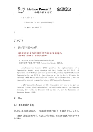 if ( rs.next() ) {

            // Retrieve the auto generated key(s).

            int key = rs.getInt();

}




JTA/JTS

1．JTA/JTS 基本知识

     服务器实现 JTS 是否对应用程序开发人员来说不是很重要的。
     对你来说，应该把 JTA 看作是可用的 API。

      JTA 是用来开发 distributed tansaction 的 API.
      而 JTS 定义了支持 JTA 中实现 Transaction Manager 的规范。

         JavaTransaction Service (JTS) specifies the implementation of a
    Transaction Manager which supports the Java Transaction API (JTA) 1.0
    Specification at the high-level and implements the Java mapping of the OMG Object
    Transaction Service (OTS) 1.1 Specification at the low-level. JTS uses the
    standard CORBA ORB/TS interfaces and Internet Inter-ORB Protocol (IIOP) for
    transaction context propagation between JTS Transaction Managers.

         A JTS Transaction Manager provides transaction services to the parties
    involved in distributed transactions: the application server, the resource
    manager, the standalone transactional application, and the Communication
    Resource Manager (CRM).


2．JTA

1.1 事务处理的概念

JTA 实际上是由两部分组成的：一个高级的事务性客户接口和一个低级的 X/Open XA 接口。

  我们关心的是高级客户接口，因为 bean 可以访问它，而且是推荐的客户应用程序的事
务性接口。
 