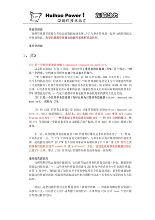 资源管理器
   资源管理器管理持久和稳定的数据存储系统，并且与事务管理器一起参与两阶段提交
  和恢复协议。典型的资源管理器如数据库系统和消息队列。

  事务管理器


3．JTS

  JTS 是一个组件事务监视器（component transaction monitor）。
      这是什么意思？在第 1 部分，我们介绍了事务处理监视器（TPM）这个概念，TPM
  是一个程序，它代表应用程序协调分布式事务的执行。
      TPM 与数据库出现的时间长短差不多；在 60 年代后期，IBM 首先开发了 CICS，
  至今人们仍在使用。经典的（或者说程序化）TPM 管理被程序化定义为针对事务性资源
  （比如数据库）的操作序列的事务。随着分布式对象协议，如 CORBA、DCOM 和 RMI 的
  出现，   人们希望看到事务更面向对象的前景。     将事务性语义告知面向对象的组件要求对
  TPM 模型进行扩展 — 在这个模型中事务是按照事务性对象的调用方法定义的。
      JTS 只是一个组件事务监视器（有时也称为对象事务监视器（object transaction
  monitor），或称为 CTM。
          ）

      JTS 和 J2EE 的事务支持设计受 CORBA 对象事务服务（CORBA Object Transaction
  Service，OTS）的影响很大。实际上，JTS 实现 OTS 并充当 Java 事务 API（Java
  Transaction API）— 一种用来定义事务边界的低级 API — 和 OTS 之间的接口。使
  用 OTS 代替创建一个新对象事务协议遵循了现有标准，        并使 J2EE 和 CORBA 能够互相
  兼容。

    乍一看，从程序化事务监视器到 CTM 的转变好像只是术语名称改变了一下。        然而，
  差别不止这一点。当 CTM 中的事务提交或回滚时，与事务相关的对象所做的全部更改
  都一起被提交或取消。 CTM 怎么知道对象在事务期间做了什么事？象 EJB 组件之类
            但
  的事务性组件并没有 commit() 或 rollback() 方法，它们也没向事务监视器注册自
  己做了什么事。那么 J2EE 组件执行的操作如何变成事务的一部分呢？

  透明的资源征用
    当应用程序状态被组件操纵时，它仍然存储在事务性资源管理器（例如，数据库和
  消息队列服务器）中，这些事务性资源管理器可以注册为分布式事务中的资源管理器。
  在第 1 部分中，我们讨论了如何在单个事务中征用多个资源管理器，事务管理器如何
  协调这些资源管理器。 资源管理器知道如何把应用程序状态中的变化与特定的事务关联
  起来。

    但这只是把问题的焦点从组件转移到了资源管理器 — 容器如何断定什么资源与
  该事务有关，可以供它征用？请考虑下面的代码，在典型的 EJB 会话 bean 中您可能
  会发现这样的代码：
 