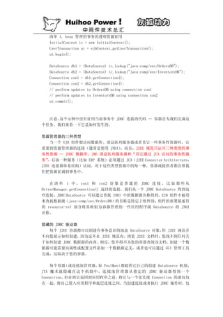 清单 1. bean 管理的事务的透明资源征用
   InitialContext ic = new InitialContext();
   UserTransaction ut = ejbContext.getUserTransaction();
   ut.begin();

   DataSource db1 = (DataSource) ic.lookup("java:comp/env/OrdersDB");
   DataSource db2 = (DataSource) ic.lookup("java:comp/env/InventoryDB");
   Connection con1 = db1.getConnection();
   Connection con2 = db2.getConnection();
   // perform updates to OrdersDB using connection con1
   // perform updates to InventoryDB using connection con2
   ut.commit();



  注意，这个示例中没有征用当前事务中 JDBC 连接的代码 — 容器会为我们完成这
个任务。我们来看一下它是如何发生的。

资源管理器的三种类型
    当一个 EJB 组件想访问数据库、消息队列服务器或者其它一些事务性资源时，它
需要到资源管理器的连接（通常是使用 JNDI）  。而且，J2EE 规范只认可三种类型的事
务性资源 — JDBC 数据库、JMS 消息队列服务器和“其它通过 JCA 访问的事务性服
务” 。后面一种服务（比如 ERP 系统）必须通过 JCA（J2EE Connector Architecture，
J2EE 连接器体系结构）访问。对于这些类型资源中的每一种，容器或提供者都会帮我
们把资源征调到事务中。

    在 清 单 1 中 ， con1 和 con2 好 象 是 普 通 的 JDBC 连 接 ， 比 如 那 些 从
DriverManager.getConnection() 返回的连接。我们从一个 JDBC DataSource 得到这
些连接，JDBC DataSource 可以通过查找 JNDI 中的数据源名称得到。EJB 组件中被用
来查找数据源（java:comp/env/OrdersDB）的名称是特定于组件的；组件的部署描述符
的 resource-ref 部分将其映射为容器管理的一些应用程序级 DataSource 的 JNDI
名称。

隐藏的 JDBC 驱动器
  每个 J2EE 容器都可以创建有事务意识的池态 DataSource 对象， J2EE 规范并
                                        但
不向您展示如何创建，因为这不在 J2EE 规范内。浏览 J2EE 文档时，您找不到任何关
于如何创建 JDBC 数据源的内容。相反，您不得不为您的容器查阅该文档。创建一个数
据源可能需要向属性或配置文件添加一个数据源定义，或者也可以通过 GUI 管理工具
完成，这取决于您的容器。

    每个容器   （或连接池管理器， PoolMan）
                          如         都提供它自己的创建 DataSource 机制，
JTA 魔 术 就 隐 藏 在 这 个 机 制 中 。 连 接 池 管 理 器 从 指 定 的 JDBC 驱 动 器 得 到 一 个
Connection，但在将它返回到应用程序之前，          将它与一个也实现 Connection 的虚包包
在一起，将自己置入应用程序和底层连接之间。当创建连接或者执行 JDBC 操作时，包
 