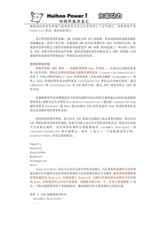 装器询问事务管理器当前线程是不是正在事务的上下文中执行，如果事务中有
Connection 的话，就自动征用它。

   其它类型的事务性资源，JMS 消息队列和 JCA 连接器，依靠相似的机制将资源征
用隐藏起来，使用户看不到。如果要使 JMS 队列在部署时对 J2EE 应用程序可用，您
就要再次使用特定于提供者的机制来创建受管 JMS 对象   （队列连接工厂和目标） 然后
                                         ，
在 JNDI 名称空间内发布这些对象。提供者创建的受管对象包含与 JDBC 包装器（由容
器提供的连接池管理器添加）相似的自动征用代码。

透明的事务控制
    两种类型的 J2EE 事务 — 容器管理的和 bean 管理的 — 在如何启动和结束事
务上是不同的。事务启动和结束的地方被称为事务划分（transaction demarcation）          。
清单 1 中的示例代码演示了 bean 管理的事务（有时也称为编程（programmatic）事
务） 。Bean 管理的事务是由组件使用 UserTransaction 类显式启动和结束的。通过
ejbContext 使 UserTransaction 对 EJB 组件可用，通过 JNDI 使其对其它 J2EE 组
件可用。

  容器根据组件的部署描述符中的事务属性代表应用程序透明地启动和结束容器管
理的事务（或称为宣告式事务     （declarative transaction）。
                                          ） 通过将 transaction-type
属性设置为 Container 或 Bean 您可以指出 EJB 组件是使用 bean 管理的事务性支
持还是容器管理的事务性支持。

    使用容器管理的事务，您可以在 EJB 类或方法级别上指定事务性属性；您可以为
EJB 类指定缺省的事务性属性，          如果不同的方法会有不同的事务性语义，            您还可以为每
个 方 法 指 定 属 性 。 这 些 事 务 性 属 性 在 装 配 描 述 符 （ assembly descriptor ） 的
container-transaction 部 分 被 指 定 。 清 单 2 显 示 了 一 个 装 配 描 述 符 示 例 。
trans-attribute 的受支持的值有：

Supports
Required
RequiresNew
Mandatory
NotSupported
Never
    trans-attribute 决定方法是否支持在事务内部执行、当在事务内部调用方法时容
器会执行什么操作以及在事务外部调用方法时容器会执行什么操作。          最常用的容器管理
的事务属性是 Required。如果设置了 Required，过程中的事务将在该事务中征用您
的 bean，但如果没有正在运行的事务，容器将为您启动一个。在这个系列的第 3 部
分，当您可能想使用每个事务属性时，我们将研究各个事务属性之间的区别。

清单 2. EJB 装配描述符样本
 <assembly-descriptor>
   ...
 