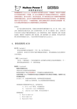 得到数据库的 Connection；很可能每个组件都在访问同一个数据库。即使多个连接是
 从不同的组件到同一个资源，JTS 也可以检测出多个资源是否和事务有关，并最优化
 该事务的执行。您可以从第 1 部分回忆起来，单个事务要包含多个资源管理器需要使
 用两阶段提交协议，这比单个资源管理器使用的单阶段提交代价要高。JTS 能够确定
 事务中是不是只征用了一个资源管理器。如果它检测出所有与事务相关的资源都一样，
 它可以跳过两阶段提交并让资源管理器自己来处理事务。

 结束语
     这个虑及透明事务控制、资源征用和透明传播的魔术不是 JTS 的一部分，而是
 J2EE 容器如何在幕后代表 J2EE 应用程序使用 JTA 和 JTS 服务的一部分。在幕后有
 许多实体合力使这个魔术透明地发生；     EJB 存根和骨架、 容器厂商提供的 JDBC 驱动器
 包装器、数据库厂商提供的 JDBC 驱动器、JMS 提供器和 JCA 连接器。所有这些实体
 都与事务管理器进行交互，于是应用程序代码就不必与之交互了。




4．事务的特性 ACID

 原子性（automic）
   事务内部的操作必须被看作一个单一的，原子性的单元。
   这意味着，如果在其中的每个操作都被成功的执行，事务就能被认为是完整的并
 且允许提交。

 一致性（consistent）
   当作为一个整体执行一个事务的操作时，这些操作必须把它们处理的数据从一个一
   致性的状态转移到另一个一致性的状态

 隔离性（isolated）
   隔离对资源的访问
   事务应该与其他事务的效用隔离。
   隔离级别描述了通过并发事务对一个资源的访问被隔离的程度。
   如果你熟悉 Java 中的线程同步或是关系数据库中的行锁设计的概念，隔离性与这
   样的概念类似。
   在 EJB1.1 中，如果容器管理事务，配置器设置事务隔离层
              如果 bean 管理事务，bean 配置器设置事务隔离层

   事务隔离可用隔离条件来定义，这些条件有：
         A． dirty read（脏读，不清楚的读）
         B． repeatable read（可重复的读）
         C． phantom read（幻影，有名无实的读·）
   四种隔离层
     b． Read Uncommitted
     c． Read Committed
     d． Repeatable Read
 