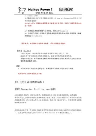 e． Serializable
        这些隔离层和 JDBC 定义的隔离层相同，在 java.sql.Connection 类中定义了
        相应的静态变量。
        Serializable 的隔离层确保数据不被事务并发访问，这样可以确保数据永远
        是一致的。

        get 方法的隔离层的等级可以非常低，如 Read Uncommited
        set 方法所作的修改必须防止其他事务的不清楚的读取，       因此将使用最大约束
        的隔离层 Serializable



     通常来说，随着隔离层变得更有约束，系统的性能也将降低。



  持久性（durable）
    当提交事务时，该事务所作的任何数据更新必须是“耐久性”的。
    这意味着不管它结束之后发生任何错误，被提交事务的结果必须保留。
    更通俗的说法是：所有再事务过程中所作的数据修改必须在事务成功完成之前写入
    某种类型的物理介质。

 理解：
  1．事务系统通过确保事务是原子的，隔离的和持久的来实现事务的一致性

  现实程序中主要考虑的是原子性




JCA（J2EE 连接体系结构）

J2EE Connector Architecture 基础

J2EE 连接体系结构，目前正在修改，将期盼着包括 J2EE 未来版本的规范，这个连接
体系结构定义了标准的资源适配器和依附于连接、事务、安全管理的合同，所以应用服务器
将以标准和统一的方式插入各种企业信息系统，包括 ERP（如 SAP R/3）
                                     ，主框架事务处理系
统和数据库系统。



理想的做法是内置一个可用于任何资源类型和所有连接管理功能                （包括合用）的通用连接接
口。这就是即将出现的 J2EE Connector Architecture 1.0 规范的目标之一。
 