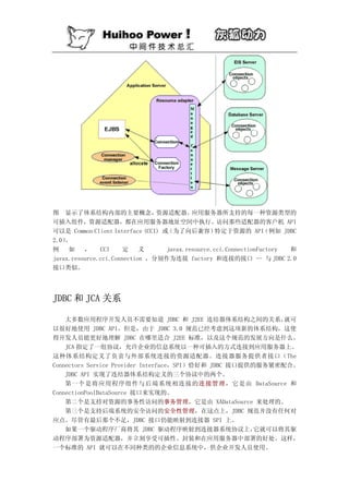 图 显示了体系结构内部的主要概念，               资源适配器。     应用服务器所支持的每一种资源类型的
可插入组件，资源适配器，都在应用服务器地址空间中执行。访问那些适配器的客户机 API
可以是 Common Client Interface (CCI) 或（为了向后兼容）        特定于资源的 API     （例如 JDBC
2.0）。
例    如    ，    CCI     定    义      javax.resource.cci.ConnectionFactory 和
javax.resource.cci.Connection ，分别作为连接 factory 和连接的接口 -- 与 JDBC 2.0
接口类似。




JDBC 和 JCA 关系

    大多数应用程序开发人员不需要知道 JDBC 和 J2EE 连结器体系结构之间的关系，               就可
以很好地使用 JDBC API。但是，由于 JDBC 3.0 规范已经考虑到这项新的体系结构，这使
得开发人员能更好地理解 JDBC 在哪里适合 J2EE 标准，以及这个规范的发展方向是什么。
    JCA 指定了一组协议，允许企业的信息系统以一种可插入的方式连接到应用服务器上。
这种体系结构定义了负责与外部系统连接的资源适配器。连接器服务提供者接口（The
Connectors Service Provider Interface，SPI）恰好和 JDBC 接口提供的服务紧密配合。
    JDBC API 实现了连结器体系结构定义的三个协议中的两个。
    第一个是将应用程序组件与后端系统相连接的连接管理，它是由 DataSource 和
ConnectionPoolDataSource 接口来实现的。
    第二个是支持对资源的事务性访问的事务管理，它是由 XADataSource 来处理的。
    第三个是支持后端系统的安全访问的安全性管理，在这点上，JDBC 规范并没有任何对
应点。尽管有最后那个不足，JDBC 接口仍能映射到连接器 SPI 上。
    如果一个驱动程序厂商将其 JDBC 驱动程序映射到连接器系统协议上，                  它就可以将其驱
动程序部署为资源适配器，并立刻享受可插性、封装和在应用服务器中部署的好处。这样，
一个标准的 API 就可以在不同种类的的企业信息系统中，供企业开发人员使用。
 