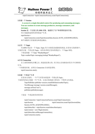 topicConnection =topicConnectionFactory.createTopicConnection();

2.创建一个 Session
     A session is a single-threaded context for producing and consuming messages.
    You use sessions to create message producers, message consumers, and
    messages.
    Session 是一个比较大的 JMS 对象，他提供了生产和消费消息的手段。
    用于创建消息使用者和消息产生者。
    topicSession =
         topicConnection.createTopicSession(false,Session.AUTO_ACKNOWLEDGE);
    两个参数用于控制事务和消息确认。

3.定位一个 Topic
   用 JDNI 来定位一个 Topic，       Topic 用于识别发送或接收的消息，         在发布/订阅系统中。
订阅者订阅一个给定的 Topic，而发布者将它发布的消息与一个 Topic 相连。
   下面是创建一个 Topic "WeatherReport"
   Topic weatherTopic=messaging.lookup("WeatherReport");

4.启动 Connection
   在上面的初始化步骤之后，             消息流是禁止的，用于防止在初始化时发生不可预料的
行为。
一旦初始化结束，必须让 Connection 启动消息系统。
   topicConnection.start();

5.创建一个消息产生者
   在发布/订阅里，一个产生者发布消息到一个指定的 Topic。
下面的代码显示创建一个产生者，以及后续的建立和发布一个简单文本消息。
     TopicPublisher publisher=session.createPublisher(weatherTopic);
     TexeMessage message=session.createMessage();
     message.setText("ssss");
     publisher.publish(message);

    下面是一个消息使用者的代码

        topicConnection =topicConnectionFactory.createTopicConnection();
        topicSession             =              topicConnection.createTopicSession(false,
        Session.AUTO_ACKNOWLEDGE);
        topicSubscriber = topicSession.createSubscriber(topic);
        topicListener = new MsgListener();
        topicSubscriber.setMessageListener(this);
        topicConnection.start();
 