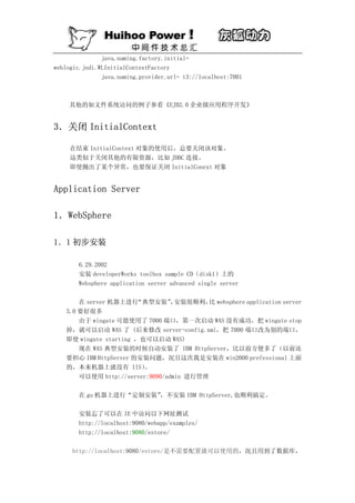 java.naming.factory.initial=
weblogic.jndi.WLInitialContextFactory
               java.naming.provider.url= t3://localhost:7001



    其他的如文件系统访问的例子参看《EJB2.0 企业级应用程序开发》


3．关闭 InitialContext

     在结束 InitialContext 对象的使用后，总要关闭该对象。
     这类似于关闭其他的有限资源，比如 JDBC 连接。
     即使抛出了某个异常，也要保证关闭 InitialConext 对象


Application Server

1．WebSphere

1．1 初步安装

       6.29.2002
       安装 developerWorks toolbox sample CD（disk1）上的
       Websphere application server advanced single server

       在 server 机器上进行  “典型安装” 安装很顺利， websphere application server
                                 ，        比
   3.0 要好很多
       由于 wingate 可能使用了 7000 端口，第一次启动 WAS 没有成功，把 wingate stop
   掉，就可以启动 WAS 了 (后来修改 server-config.xml，把 7000 端口改为别的端口，
   即使 wingate starting ，也可以启动 WAS)
       现在 WAS 典型安装的时候自动安装了 IBM HttpServer，比以前方便多了（以前还
   要担心 IBM HttpServer 的安装问题，况且这次我是安装在 win2000 prefessional 上面
   的，本来机器上就没有 IIS）       。
       可以使用 http://server:9090/admin 进行管理

       在 gu 机器上进行“定制安装”，不安装 IBM HttpServer,也顺利搞定。

       安装忘了可以在 IE 中访问以下网址测试
       http://localhost:9080/webapp/examples/
       http://localhost:9080/estore/

     http://localhost:9080/estore/是不需要配置就可以使用的，况且用到了数据库，
 