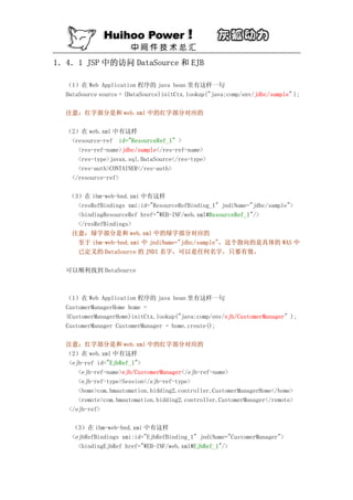 1．4．1 JSP 中的访问 DataSource 和 EJB

  （1）在 Web Application 程序的 java bean 里有这样一句
  DataSource source = (DataSource)initCtx.lookup("java:comp/env/jdbc/sample" );

  注意：红字部分是和 web.xml 中的红字部分对应的

  （2）在 web.xml 中有这样
   <resource-ref id="ResourceRef_1" >
     <res-ref-name>jdbc/sample</res-ref-name>
     <res-type>javax.sql.DataSource</res-type>
     <res-auth>CONTAINER</res-auth>
   </resource-ref>

   （3）在 ibm-web-bnd.xmi 中有这样
     <resRefBindings xmi:id="ResourceRefBinding_1" jndiName="jdbc/sample">
     <bindingResourceRef href="WEB-INF/web.xml#ResourceRef_1"/>
     </resRefBindings>
    注意：绿字部分是和 web.xml 中的绿字部分对应的
     至于 ibm-web-bnd.xmi 中 jndiName="jdbc/sample"，这个指向的是具体的 WAS 中
     已定义的 DataSource 的 JNDI 名字，可以是任何名字，只要有效。

  可以顺利找到 DataSource



  （1）在 Web Application 程序的 java bean 里有这样一句
  CustomerManagerHome home =
  (CustomerManagerHome)initCtx.lookup("java:comp/env/ejb/CustomerManager" );
  CustomerManager CustomerManager = home.create();

  注意：红字部分是和 web.xml 中的红字部分对应的
  （2）在 web.xml 中有这样
   <ejb-ref id="EjbRef_1">
      <ejb-ref-name>ejb/CustomerManager</ejb-ref-name>
      <ejb-ref-type>Session</ejb-ref-type>
      <home>com.hmautomation.bidding2.controller.CustomerManagerHome</home>
      <remote>com.hmautomation.bidding2.controller.CustomerManager</remote>
   </ejb-ref>

    （3）在 ibm-web-bnd.xmi 中有这样
    <ejbRefBindings xmi:id="EjbRefBinding_1" jndiName="CustomerManager">
      <bindingEjbRef href="WEB-INF/web.xml#EjbRef_1"/>
 