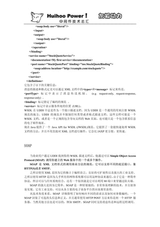 <soap:body use="literal"/>
        </input>
        <output>
           <soap:body use="literal"/>
        </output>
      </operation>
    </binding>
    <service name="StockQuoteService">
      <documentation>My first service</documentation>
      <port name="StockQuotePort" binding="tns:StockQuoteBinding">
        <soap:address location="http://example.com/stockquote"/>
      </port>
    </service>
  </definitions>
它包含了以下的关键信息：
消息的描述和格式定义可以通过 XML 文档中的<types>和<message> 标记来传送。
<portType> 标 记 中 表 示 了 消 息 传 送 机 制 。 (e.g. request-only, request-response,
response-only) 。
<binding> 标记指定了编码的规范 。
<service> 标记中表示服务所处的位置 (URL)。
WSDL 在 UDDI 中总是作为一个接口描述文档。因为 UDDI 是一个通用的用来注册 WSDL
规范的地方，UDDI 的规范并不限制任何类型或者格式描述文档。这些文档可能是一个
WSDL 文档，或者是一个正规的包含导向文档的 Web 页面，也可能只是一个包含联系信息
的电子邮件地址。
现在 Java 提供了一个 Java API for WSDL (JWSDL)规范。它提供了一套能快速处理 WSDL
文档的方法，并且不用直接对 XML 文档进行操作，它会比 JAXP 更方便，更快速。




SOAP

    当商业用户通过 UDDI 找到你的 WSDL 描述文档后，他通过可以 Simple Object Access
Protocol (SOAP) 调用你建立的 Web 服务中的一个或多个操作。
    SOAP 是 XML 文档形式的调用商业方法的规范，它可以支持不同的底层接口，象
HTTP(S)或者 SMTP。
    之所以使用 XML 是因为它的独立于编程语言，良好的可扩展性以及强大的工业支持。
之所以使用 HTTP 是因为几乎所有的网络系统都可以用这种协议来通信，      由于它是一种简单
协议，所以可以与任何系统结合，还有一个原因就是它可以利用 80 端口来穿越过防火墙。
    SOAP 的强大是因为它简单。SOAP 是一种轻量级的，非常容易理解的技术，并且很容
易实现。它有工业支持，可以从各主要的电子商务平台供应商那里获得。
    从技术角度来看，SOAP 详细指明了如何响应不同的请求以及如何对参数编码。一个
SOAP 封装了可选的头信息和正文，并且通常使用 HTTP POST 方法来传送到一个 HTTP 服
务器，当然其他方法也是可以的，例如 SMTP。SOAP 同时支持消息传送和远程过程调用。
 