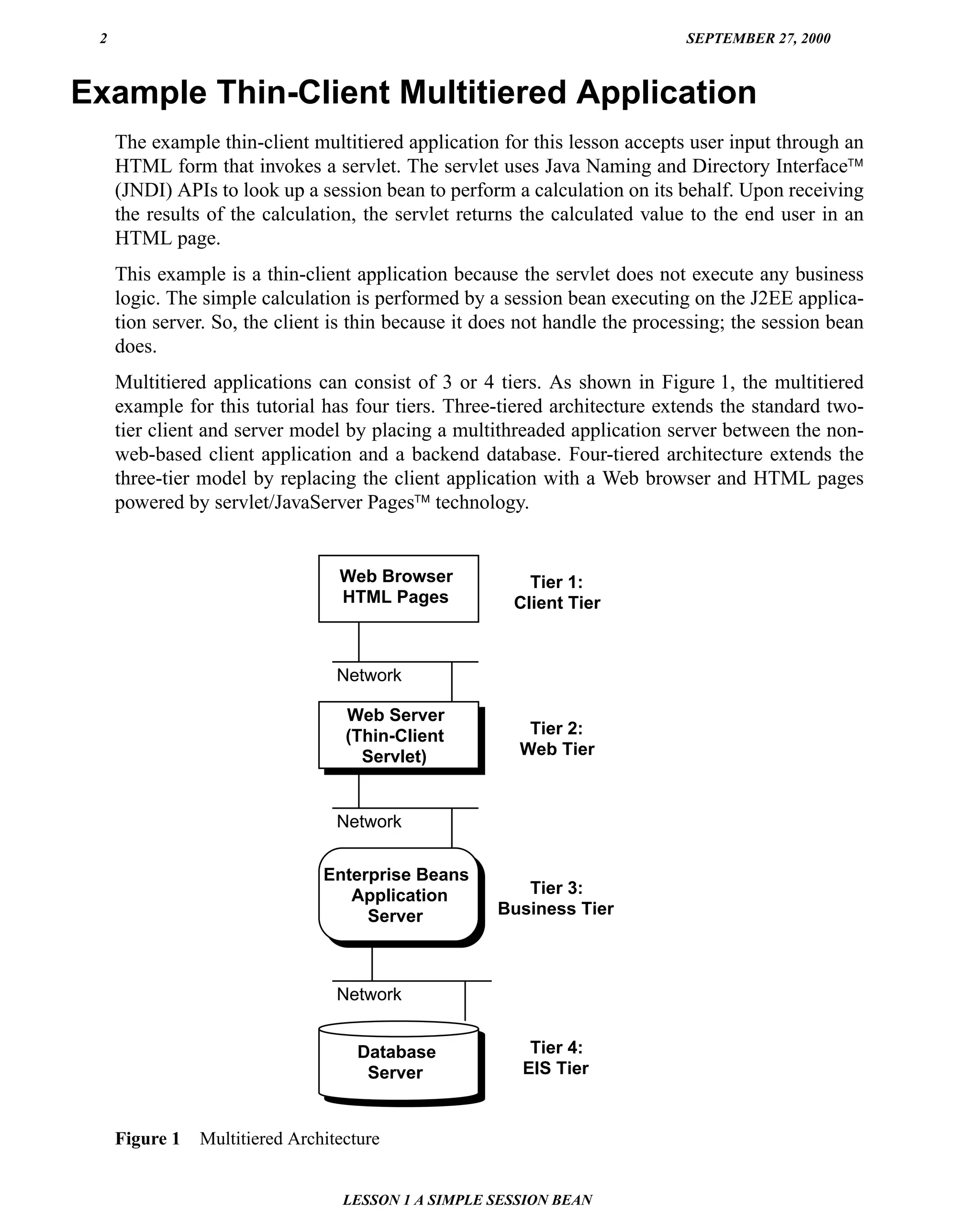 2                                                                           SEPTEMBER 27, 2000



Example Thin-Client Multitiered Application
     The example thin-client multitiered application for this lesson accepts user input through an
     HTML form that invokes a servlet. The servlet uses Java Naming and Directory Interface™
     (JNDI) APIs to look up a session bean to perform a calculation on its behalf. Upon receiving
     the results of the calculation, the servlet returns the calculated value to the end user in an
     HTML page.
     This example is a thin-client application because the servlet does not execute any business
     logic. The simple calculation is performed by a session bean executing on the J2EE applica-
     tion server. So, the client is thin because it does not handle the processing; the session bean
     does.
     Multitiered applications can consist of 3 or 4 tiers. As shown in Figure 1, the multitiered
     example for this tutorial has four tiers. Three-tiered architecture extends the standard two-
     tier client and server model by placing a multithreaded application server between the non-
     web-based client application and a backend database. Four-tiered architecture extends the
     three-tier model by replacing the client application with a Web browser and HTML pages
     powered by servlet/JavaServer Pages™ technology.


                                  Web Browser            Tier 1:
                                  HTML Pages           Client Tier



                                  Network

                                   Web Server
                                   (Thin-Client          Tier 2:
                                     Servlet)           Web Tier



                                  Network


                                Enterprise Beans
                                   Application          Tier 3:
                                     Server          Business Tier



                                  Network


                                     Database            Tier 4:
                                      Server            EIS Tier


     Figure 1   Multitiered Architecture


                                   LESSON 1 A SIMPLE SESSION BEAN
 