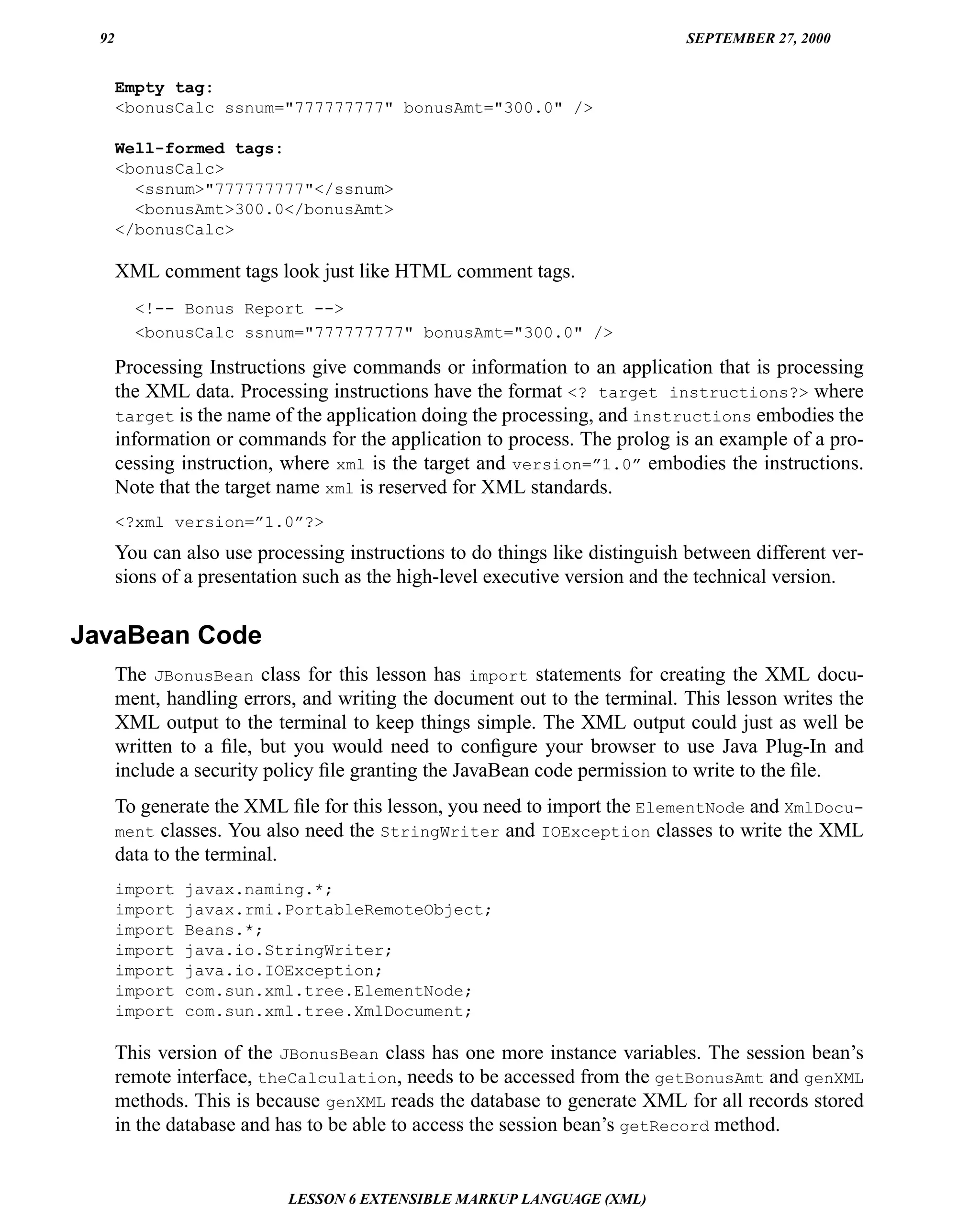92                                                                         SEPTEMBER 27, 2000


      Empty tag:
      <bonusCalc ssnum="777777777" bonusAmt="300.0" />

      Well-formed tags:
      <bonusCalc>
        <ssnum>"777777777"</ssnum>
        <bonusAmt>300.0</bonusAmt>
      </bonusCalc>

      XML comment tags look just like HTML comment tags.
        <!-- Bonus Report -->
        <bonusCalc ssnum="777777777" bonusAmt="300.0" />

      Processing Instructions give commands or information to an application that is processing
      the XML data. Processing instructions have the format <? target instructions?> where
      target is the name of the application doing the processing, and instructions embodies the
      information or commands for the application to process. The prolog is an example of a pro-
      cessing instruction, where xml is the target and version=”1.0” embodies the instructions.
      Note that the target name xml is reserved for XML standards.
      <?xml version=”1.0”?>
      You can also use processing instructions to do things like distinguish between different ver-
      sions of a presentation such as the high-level executive version and the technical version.


JavaBean Code
      The JBonusBean class for this lesson has import statements for creating the XML docu-
      ment, handling errors, and writing the document out to the terminal. This lesson writes the
      XML output to the terminal to keep things simple. The XML output could just as well be
      written to a ﬁle, but you would need to conﬁgure your browser to use Java Plug-In and
      include a security policy ﬁle granting the JavaBean code permission to write to the ﬁle.
      To generate the XML ﬁle for this lesson, you need to import the ElementNode and XmlDocu-
      ment classes. You also need the StringWriter and IOException classes to write the XML
      data to the terminal.
      import   javax.naming.*;
      import   javax.rmi.PortableRemoteObject;
      import   Beans.*;
      import   java.io.StringWriter;
      import   java.io.IOException;
      import   com.sun.xml.tree.ElementNode;
      import   com.sun.xml.tree.XmlDocument;

      This version of the JBonusBean class has one more instance variables. The session bean’s
      remote interface, theCalculation, needs to be accessed from the getBonusAmt and genXML
      methods. This is because genXML reads the database to generate XML for all records stored
      in the database and has to be able to access the session bean’s getRecord method.


                           LESSON 6 EXTENSIBLE MARKUP LANGUAGE (XML)
 
