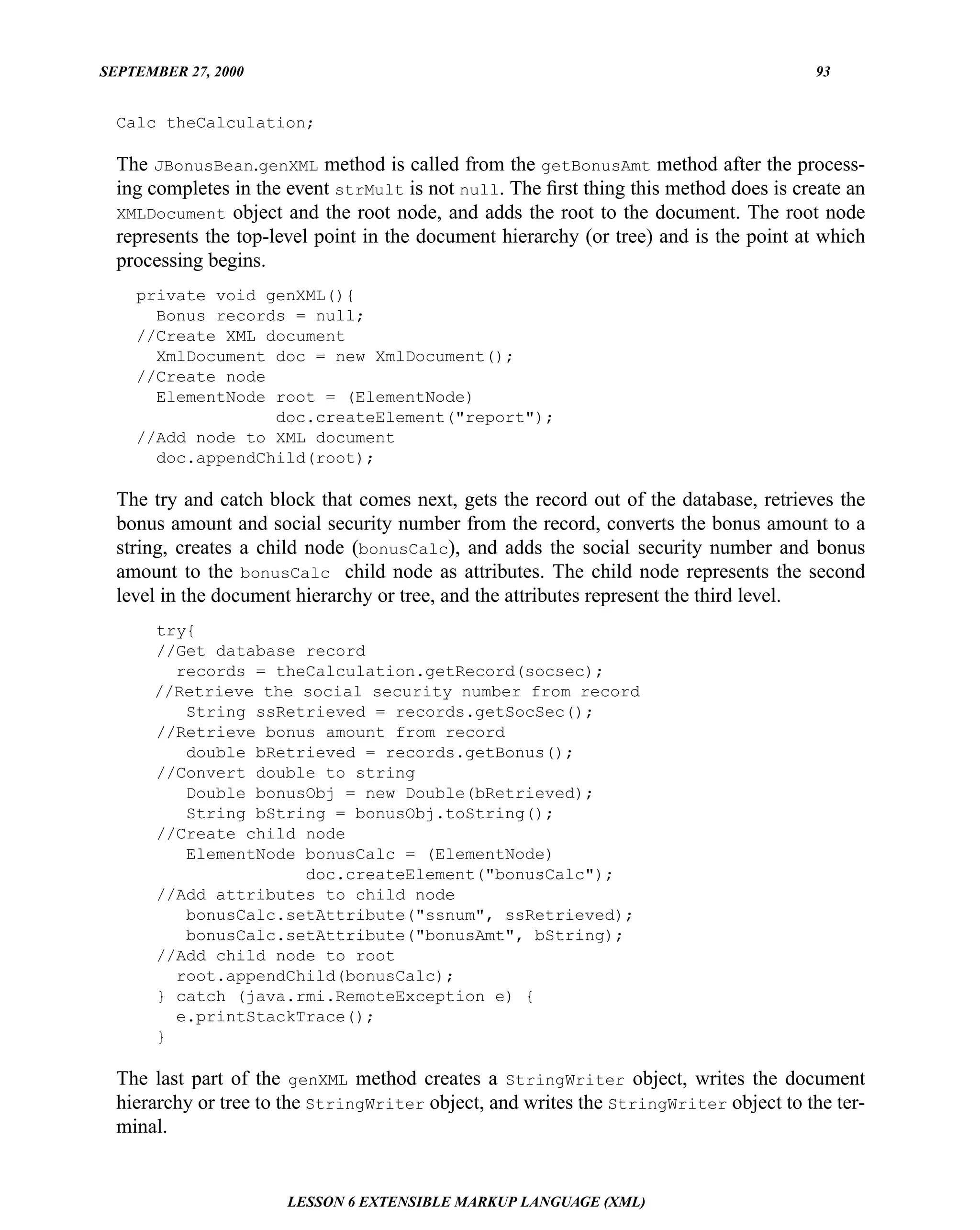SEPTEMBER 27, 2000                                                                     93


  Calc theCalculation;

  The JBonusBean.genXML method is called from the getBonusAmt method after the process-
  ing completes in the event strMult is not null. The ﬁrst thing this method does is create an
  XMLDocument object and the root node, and adds the root to the document. The root node
  represents the top-level point in the document hierarchy (or tree) and is the point at which
  processing begins.
    private void genXML(){
      Bonus records = null;
    //Create XML document
      XmlDocument doc = new XmlDocument();
    //Create node
      ElementNode root = (ElementNode)
                  doc.createElement("report");
    //Add node to XML document
      doc.appendChild(root);

  The try and catch block that comes next, gets the record out of the database, retrieves the
  bonus amount and social security number from the record, converts the bonus amount to a
  string, creates a child node (bonusCalc), and adds the social security number and bonus
  amount to the bonusCalc child node as attributes. The child node represents the second
  level in the document hierarchy or tree, and the attributes represent the third level.
      try{
      //Get database record
        records = theCalculation.getRecord(socsec);
      //Retrieve the social security number from record
         String ssRetrieved = records.getSocSec();
      //Retrieve bonus amount from record
         double bRetrieved = records.getBonus();
      //Convert double to string
         Double bonusObj = new Double(bRetrieved);
         String bString = bonusObj.toString();
      //Create child node
         ElementNode bonusCalc = (ElementNode)
                     doc.createElement("bonusCalc");
      //Add attributes to child node
         bonusCalc.setAttribute("ssnum", ssRetrieved);
         bonusCalc.setAttribute("bonusAmt", bString);
      //Add child node to root
        root.appendChild(bonusCalc);
      } catch (java.rmi.RemoteException e) {
        e.printStackTrace();
      }

  The last part of the genXML method creates a StringWriter object, writes the document
  hierarchy or tree to the StringWriter object, and writes the StringWriter object to the ter-
  minal.


                       LESSON 6 EXTENSIBLE MARKUP LANGUAGE (XML)
 