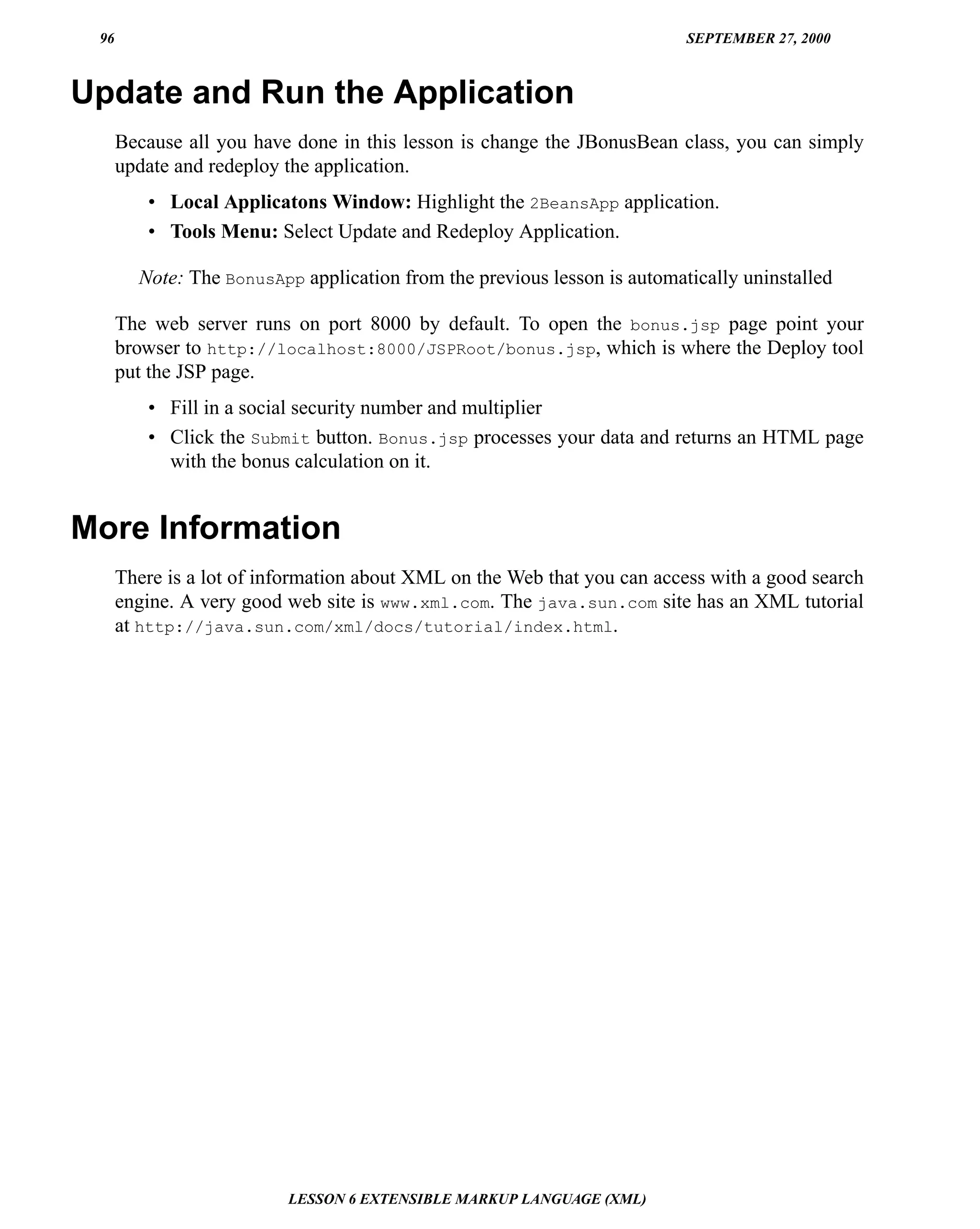 96                                                                       SEPTEMBER 27, 2000



Update and Run the Application
      Because all you have done in this lesson is change the JBonusBean class, you can simply
      update and redeploy the application.
         • Local Applicatons Window: Highlight the 2BeansApp application.
         • Tools Menu: Select Update and Redeploy Application.

        Note: The BonusApp application from the previous lesson is automatically uninstalled

      The web server runs on port 8000 by default. To open the bonus.jsp page point your
      browser to http://localhost:8000/JSPRoot/bonus.jsp, which is where the Deploy tool
      put the JSP page.
         • Fill in a social security number and multiplier
         • Click the Submit button. Bonus.jsp processes your data and returns an HTML page
           with the bonus calculation on it.


More Information
      There is a lot of information about XML on the Web that you can access with a good search
      engine. A very good web site is www.xml.com. The java.sun.com site has an XML tutorial
      at http://java.sun.com/xml/docs/tutorial/index.html.




                          LESSON 6 EXTENSIBLE MARKUP LANGUAGE (XML)
 
