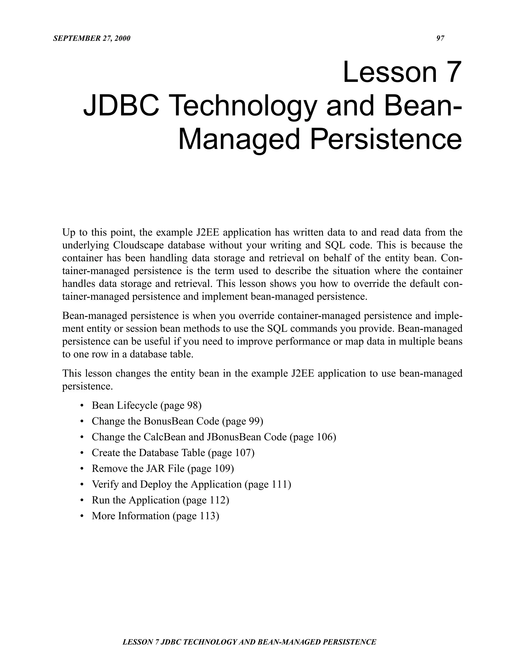 SEPTEMBER 27, 2000                                                                    97




                       Lesson 7
      JDBC Technology and Bean-
            Managed Persistence

  Up to this point, the example J2EE application has written data to and read data from the
  underlying Cloudscape database without your writing and SQL code. This is because the
  container has been handling data storage and retrieval on behalf of the entity bean. Con-
  tainer-managed persistence is the term used to describe the situation where the container
  handles data storage and retrieval. This lesson shows you how to override the default con-
  tainer-managed persistence and implement bean-managed persistence.
  Bean-managed persistence is when you override container-managed persistence and imple-
  ment entity or session bean methods to use the SQL commands you provide. Bean-managed
  persistence can be useful if you need to improve performance or map data in multiple beans
  to one row in a database table.
  This lesson changes the entity bean in the example J2EE application to use bean-managed
  persistence.
      •   Bean Lifecycle (page 98)
      •   Change the BonusBean Code (page 99)
      •   Change the CalcBean and JBonusBean Code (page 106)
      •   Create the Database Table (page 107)
      •   Remove the JAR File (page 109)
      •   Verify and Deploy the Application (page 111)
      •   Run the Application (page 112)
      •   More Information (page 113)




                LESSON 7 JDBC TECHNOLOGY AND BEAN-MANAGED PERSISTENCE
 