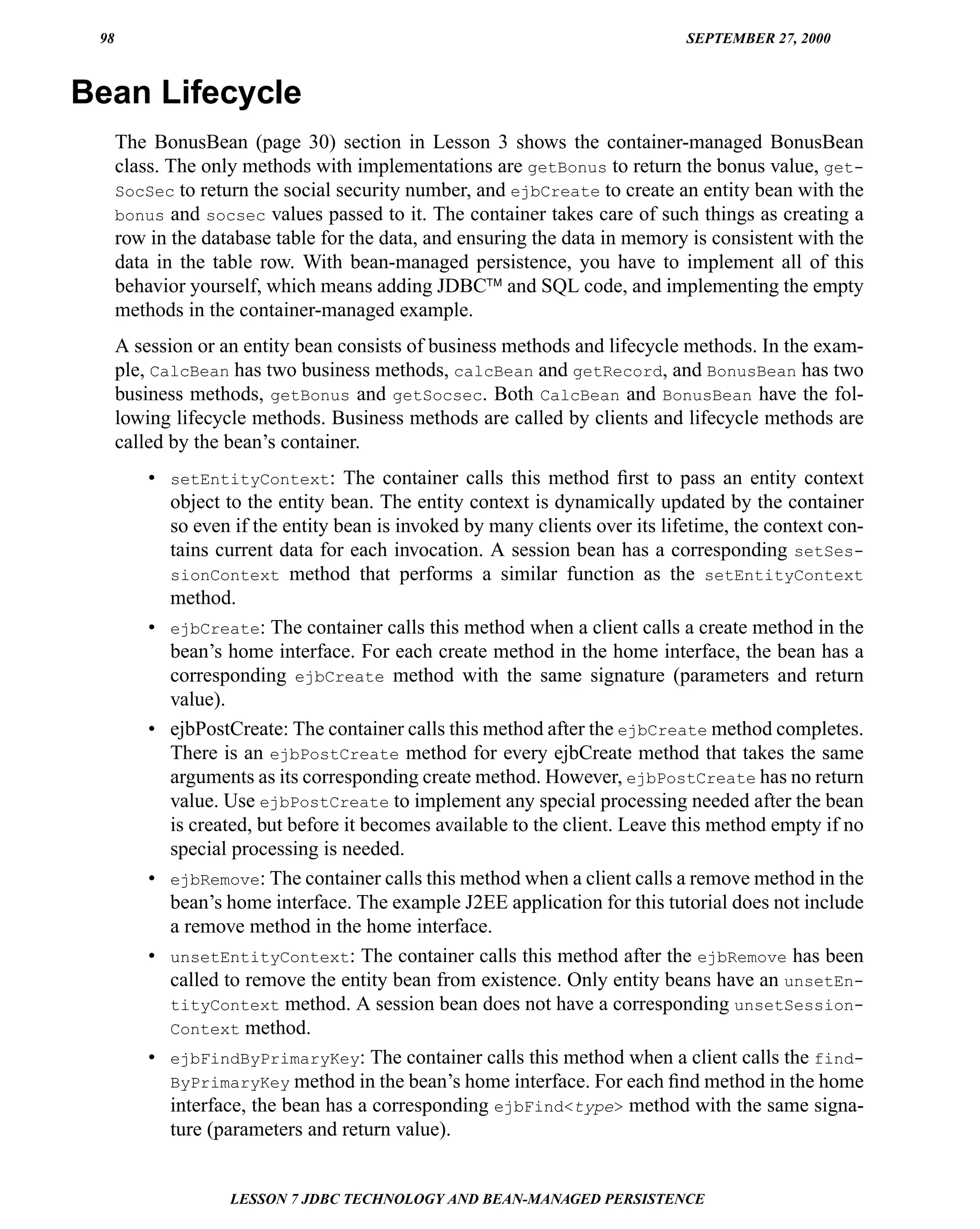98                                                                           SEPTEMBER 27, 2000



Bean Lifecycle
      The BonusBean (page 30) section in Lesson 3 shows the container-managed BonusBean
      class. The only methods with implementations are getBonus to return the bonus value, get-
      SocSec to return the social security number, and ejbCreate to create an entity bean with the
      bonus and socsec values passed to it. The container takes care of such things as creating a
      row in the database table for the data, and ensuring the data in memory is consistent with the
      data in the table row. With bean-managed persistence, you have to implement all of this
      behavior yourself, which means adding JDBC™ and SQL code, and implementing the empty
      methods in the container-managed example.
      A session or an entity bean consists of business methods and lifecycle methods. In the exam-
      ple, CalcBean has two business methods, calcBean and getRecord, and BonusBean has two
      business methods, getBonus and getSocsec. Both CalcBean and BonusBean have the fol-
      lowing lifecycle methods. Business methods are called by clients and lifecycle methods are
      called by the bean’s container.
          • setEntityContext: The container calls this method ﬁrst to pass an entity context
            object to the entity bean. The entity context is dynamically updated by the container
            so even if the entity bean is invoked by many clients over its lifetime, the context con-
            tains current data for each invocation. A session bean has a corresponding setSes-
            sionContext method that performs a similar function as the setEntityContext
            method.
          • ejbCreate: The container calls this method when a client calls a create method in the
            bean’s home interface. For each create method in the home interface, the bean has a
            corresponding ejbCreate method with the same signature (parameters and return
            value).
          • ejbPostCreate: The container calls this method after the ejbCreate method completes.
            There is an ejbPostCreate method for every ejbCreate method that takes the same
            arguments as its corresponding create method. However, ejbPostCreate has no return
            value. Use ejbPostCreate to implement any special processing needed after the bean
            is created, but before it becomes available to the client. Leave this method empty if no
            special processing is needed.
          • ejbRemove: The container calls this method when a client calls a remove method in the
            bean’s home interface. The example J2EE application for this tutorial does not include
            a remove method in the home interface.
          • unsetEntityContext: The container calls this method after the ejbRemove has been
            called to remove the entity bean from existence. Only entity beans have an unsetEn-
            tityContext method. A session bean does not have a corresponding unsetSession-
            Context method.
          • ejbFindByPrimaryKey: The container calls this method when a client calls the find-
            ByPrimaryKey method in the bean’s home interface. For each ﬁnd method in the home
            interface, the bean has a corresponding ejbFind<type> method with the same signa-
            ture (parameters and return value).


                    LESSON 7 JDBC TECHNOLOGY AND BEAN-MANAGED PERSISTENCE
 