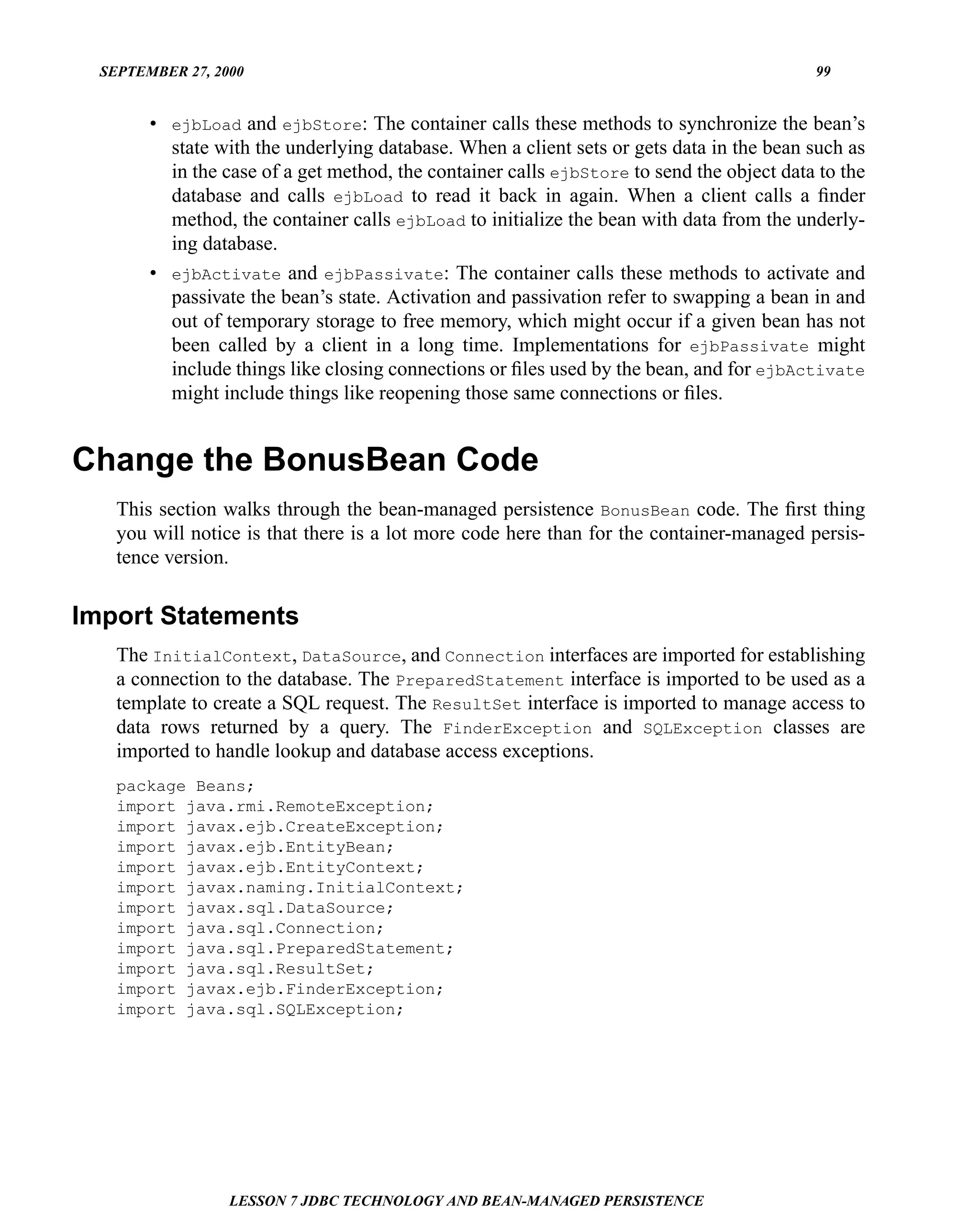 SEPTEMBER 27, 2000                                                                       99


        • ejbLoad and ejbStore: The container calls these methods to synchronize the bean’s
          state with the underlying database. When a client sets or gets data in the bean such as
          in the case of a get method, the container calls ejbStore to send the object data to the
          database and calls ejbLoad to read it back in again. When a client calls a ﬁnder
          method, the container calls ejbLoad to initialize the bean with data from the underly-
          ing database.
        • ejbActivate and ejbPassivate: The container calls these methods to activate and
          passivate the bean’s state. Activation and passivation refer to swapping a bean in and
          out of temporary storage to free memory, which might occur if a given bean has not
          been called by a client in a long time. Implementations for ejbPassivate might
          include things like closing connections or ﬁles used by the bean, and for ejbActivate
          might include things like reopening those same connections or ﬁles.


Change the BonusBean Code
    This section walks through the bean-managed persistence BonusBean code. The ﬁrst thing
    you will notice is that there is a lot more code here than for the container-managed persis-
    tence version.


Import Statements
    The InitialContext, DataSource, and Connection interfaces are imported for establishing
    a connection to the database. The PreparedStatement interface is imported to be used as a
    template to create a SQL request. The ResultSet interface is imported to manage access to
    data rows returned by a query. The FinderException and SQLException classes are
    imported to handle lookup and database access exceptions.
    package Beans;
    import java.rmi.RemoteException;
    import javax.ejb.CreateException;
    import javax.ejb.EntityBean;
    import javax.ejb.EntityContext;
    import javax.naming.InitialContext;
    import javax.sql.DataSource;
    import java.sql.Connection;
    import java.sql.PreparedStatement;
    import java.sql.ResultSet;
    import javax.ejb.FinderException;
    import java.sql.SQLException;




                  LESSON 7 JDBC TECHNOLOGY AND BEAN-MANAGED PERSISTENCE
 