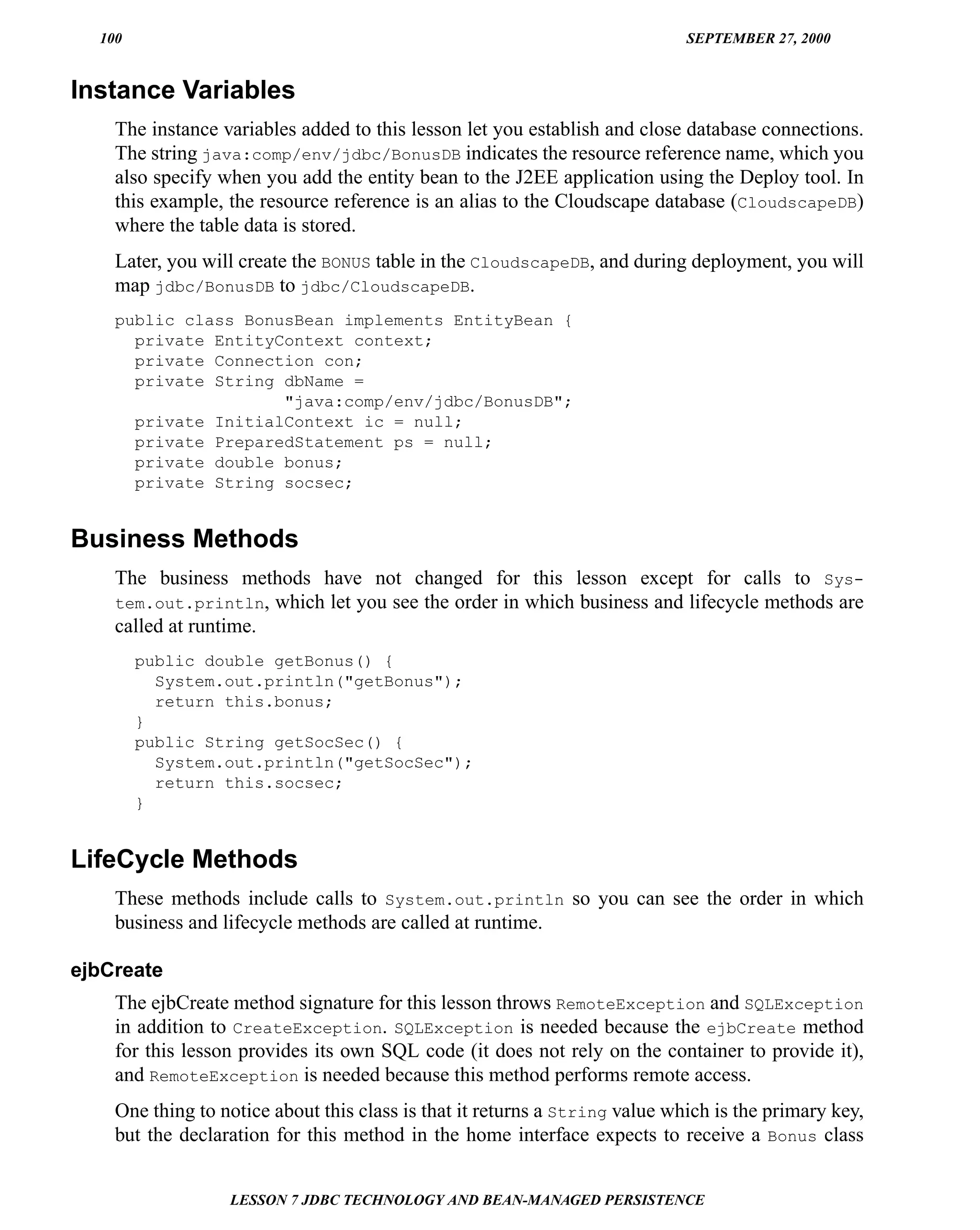 100                                                                        SEPTEMBER 27, 2000


Instance Variables
    The instance variables added to this lesson let you establish and close database connections.
    The string java:comp/env/jdbc/BonusDB indicates the resource reference name, which you
    also specify when you add the entity bean to the J2EE application using the Deploy tool. In
    this example, the resource reference is an alias to the Cloudscape database (CloudscapeDB)
    where the table data is stored.
    Later, you will create the BONUS table in the CloudscapeDB, and during deployment, you will
    map jdbc/BonusDB to jdbc/CloudscapeDB.
    public class BonusBean implements EntityBean {
      private EntityContext context;
      private Connection con;
      private String dbName =
                     "java:comp/env/jdbc/BonusDB";
      private InitialContext ic = null;
      private PreparedStatement ps = null;
      private double bonus;
      private String socsec;


Business Methods
    The business methods have not changed for this lesson except for calls to Sys-
    tem.out.println, which let you see the order in which business and lifecycle methods are
    called at runtime.
        public double getBonus() {
          System.out.println("getBonus");
          return this.bonus;
        }
        public String getSocSec() {
          System.out.println("getSocSec");
          return this.socsec;
        }


LifeCycle Methods
    These methods include calls to System.out.println so you can see the order in which
    business and lifecycle methods are called at runtime.

ejbCreate
    The ejbCreate method signature for this lesson throws RemoteException and SQLException
    in addition to CreateException. SQLException is needed because the ejbCreate method
    for this lesson provides its own SQL code (it does not rely on the container to provide it),
    and RemoteException is needed because this method performs remote access.
    One thing to notice about this class is that it returns a String value which is the primary key,
    but the declaration for this method in the home interface expects to receive a Bonus class


                  LESSON 7 JDBC TECHNOLOGY AND BEAN-MANAGED PERSISTENCE
 